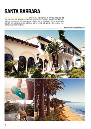 EF Santa Barbara
www.ef.co.kr/santabarbaracenter
42
EF International Language Center.
Santa Barbara
산타바바라는 자갈이 깔린 도로, 매력적인 분수들과 훌륭한
서핑 비치가 어우러져 영어를 배우기 매우 좋은 환경을 제공하고 있습니다. 온화한 기후로 연중 수영
과 자전거 타기와 같은 야외 스포츠를 즐길 수 있습니다. 넓은 EF 산타바바라 캠퍼스는 복고풍의 극장
과 독특한 작은 상점들, 라아카다의 타일장식이 매력적인 쇼핑몰 등을 찾아볼 수 있는 스테이트 스트
리트에서 도보거리에 위치합니다.
 