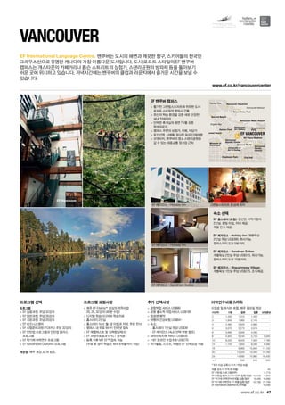 Vancouver Harbour
English Bay
Stanley Park
Sunset Beach
Nelson Park
Vancouver
Aquatic Center
University of
Art  Design
Vancouver
Art Gallery
Vancouver Water Airport
Totem Poles Park
Second Beach
City HallCharleson Park
Vancouver Aquarium
BC Place Stadium
Oppenheimer
Park
Science World
Vancouver
Paciﬁc
Central
Museum of
Vancouver
EF VANCOUVER
www.ef.co.kr/vancouvercenter
EF Vancouver
47
EF International Language Centre.
www.ef.co.kr
프로그램 선택
프로그램
 EF 집중과정: 주당 32강의
 EF 일반과정: 주당 26강의
 EF 기본과정: 주당 20강의
 EF 비즈니스영어
 EF 시험준비과정 (TOEFL): 주당 32강의
 EF 인턴쉽 프로그램과 인턴쉽 플러스 	
프로그램
 EF 학기제 어학연수 프로그램
 EF Advanced Diploma 프로그램
개강일: 매주 개강, p.78 참조.
프로그램 포함사항
 매주 EF Efekta™중심의 어학수업	
20, 26, 32강의 (40분 수업)
 디지털 학습미디어와 학습자료
 홈스테이 2인실
 홈스테이 식사: 월-금 아침과 저녁, 주말 전식
 캠퍼스 내 무료 Wi-Fi 인터넷 접속
 EF 레벨테스트 및 실력향상체크
 EF 과정수료증과 EFELT 성적표
 등록 직후 MY EF™접속 가능	
(수료 후 영어 학습은 최대 6개월까지 가능)
추가 선택사항
 공항픽업 서비스 US$80
 공항 출도착 픽업서비스 US$160
 항공편 예약
 여행자 건강보험 US$64~
 숙소:
-- 홈스테이 1인실 주당 US$39
-- EF 레지던스 (숙소 선택 부분 참조)
 대학진학지원 서비스 US$450
 1대1 온라인 수업 6회 US$270
 여가활동, 스포츠, 여행은 EF 단체요금 적용
Vancouver
밴쿠버는 도시의 해변과 깨끗한 항구, 스키어들의 천국인 	
그라우스산으로 유명한 캐나다의 가장 아름다운 도시입니다. 도시 로프트 스타일의 EF 밴쿠버 	
캠퍼스는 개스타운의 카페거리나 롭슨 스트리트의 상점가, 스탠리공원의 방파제 등을 돌아보기 	
쉬운 곳에 위치하고 있습니다. 저녁시간에는 밴쿠버의 클럽과 라운지에서 즐거운 시간을 보낼 수 	
있습니다.
EF 밴쿠버 캠퍼스
 활기찬 그랜빌스트리트에 위히한 도시
로프트 스타일의 캠퍼스 건물
 최신의 학습 환경을 갖춘 새로 단장한 	
실내 인테리어
 안락한 휴게실의 평면 TV를 갖춘 	
학생라운지
 캠퍼스 주변의 상점가, 카페, 식당가
 로키산맥, 시애틀, 워싱턴 등의 단체여행
 선셋비치, 밴쿠버의 명소 스탠리공원을
갈 수 있는 대중교통 정거장 근처
숙소 선택
EF 홈스테이 (포함): 엄선된 지역가정의 	
2인실. 평일 아침, 저녁 제공. 	
주말 전식 제공.
EF 레지던스 - Holiday Inn: 개별욕실 	
2인실 주당 US$390. 취사가능. 	
캠퍼스까지 도보 5분거리.
EF 레지던스 - Sandman Suites: 	
개별욕실 2인실 주당 US$315. 취사가능.
캠퍼스까지 도보 15분거리.
EF 레지던스 - Shaughnessy Village: 	
개별욕실 1인실 주당 US$275. 조식제공.
EF 레지던스 - Holiday Inn
EF 레지던스 - Holiday Inn
EF 레지던스 - Sandman Suites
그랜빌스트리트 중심에 위치
어학연수비용 (US$)
수업료 및 숙식비 포함, 매주 월요일 개강
기간(주) 기본 일반 집중 시험준비
2 1,230 1,310 1,430 -
3 1,845 1,965 2,145 -
4 2,460 2,620 2,860 -
5 3,075 3,275 3,575 -
6 3,690 3,930 4,290 -
8 4,920 5,240 5,720 5,840
10 6,020 6,420 7,000 7,160
12 7,120 7,600 8,280 8,480
16 - 9,960 10,840 11,120
20 - 12,320 13,400 13,760
24 - 14,680 15,960 16,400
+1* 590 640 660
* 8주 이상 등록시 추가 1주당 비용
여름 성수기 가격 (6~8월) 45
EF 인턴쉽 프로그램(8주) 5,770
EF 인턴쉽 플러스(12+12주) 집중/일반 10,530 9,850
EF 학기제 어학연수 9개월 집중/일반 18,490 16,990
EF 학기제 어학연수 11개월 집중/일반 23,790 21,790
EF Advnaced Diploma (IC) 9개월 18,590
 