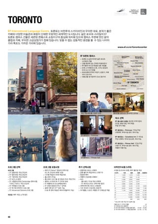 Financial District
Lake Ontario
Chinatown
Fashion District
Harbour Village
Korea Town
Metropolitan
Toronto library
Royal Ontario
Museum
Queen’s Park
Ryerson University
Allan Gardens
Eaton Centre
Union Station
CN Tower
City Hall
Art Gallery
of Ontario
University of Toronto
Museum of Contemporary
Canadian Art
Little Italy
Fort York
Alexandra Park
Ricoh Coliseum
Liberty Village EF TORONTO
EF Toronto
www.ef.co.kr/torontocenter
48
EF International Language Centre.
프로그램 선택
프로그램
 EF 집중과정: 주당 32강의
 EF 일반과정: 주당 26강의
 EF 기본과정: 주당 20강의
 EF 비즈니스영어
 EF 시험준비과정 (Cambridge 영어시험,
TOEIC,TOEFL): 주당 32강의
 EF 자원봉사 프로그램
 EF 학기제 어학연수 프로그램
 EF Advanced Diploma 프로그램
개강일: 매주 개강, p.78 참조
프로그램 포함사항
 매주 EF Efekta™중심의 어학수업	
20, 26, 32강의 (40분 수업)
 디지털 학습미디어와 학습자료
 홈스테이 2인실
 홈스테이 식사: 월-금 아침과 저녁, 주말 전식
 캠퍼스 내 무료 Wi-Fi 인터넷 접속
 EF 레벨테스트 및 실력향상체크
 EF 과정수료증과 EFELT 성적표
 등록 직후 MY EF™접속 가능	
(수료 후 영어 학습은 최대 6개월까지 가능)
추가 선택사항
 공항픽업 서비스 US$55
 공항 출도착 픽업서비스 US$110
 항공편 예약
 여행자 건강보험 US$64~
 숙소:
-- 홈스테이 1인실 주당 US$39
-- EF 레지던스(숙소 선택 부분 참조)
 대학진학지원 서비스 US$450
 1대1 온라인 수업 6회 US$270
 여가활동, 스포츠, 여행은 EF 단체요금 적용
Toronto
토론토는 마천루의 스카이라인과 우아한 대로, 분위기 좋은
카페와 다양한 미술관과 화랑이 산재한 우호적인 세계적인 도시입니다. 넓은 로프트 스타일의 EF 	
토론토 캠퍼스 건물은 세련된 퀸웨스트 쇼핑지구의 중심에 위치해 있으며 캠퍼스 주변에 멋진 음악 	
클럽과 카페, 우아한 고급상점가가 접해 있습니다. 잊을 수 없는 감동적인 광경을 볼  수 있는 나이아
가라 폭포도 가까운 거리에 있습니다.
EF 토론토 캠퍼스
 토론토 도심에 위치한 넓은 로프트 	
스타일의 건물
 건물 중앙에 있는 안락한 학생라운지
 푸즈볼과 비디오게임을 갖춘 게임룸
 단체 스키여행 및 뉴욕, 시카고 등징의
미국 도시 단기여행
 하버프론트지역의 극장가, 상점가, 카페
까지 도보거리
 대중교통 정거장까지 도보 2분거리
숙소 선택
EF 홈스테이 (포함): 엄선된 지역가정의 	
2인실. 평일 아침, 저녁 제공. 	
주말 전식 제공.
EF 레지던스 - Primrose: 1인실 주당
US$285. 부대시설 공유. 취사가능.
EF 레지던스 - Canadiana Inn: 3~4인실
주당 US$55. 부대시설 공유. 취사가능.
EF 레지던스 - Pitman Hall: 1인실 주당
US$175. 부대시설 공유. 취사가능. 	
여름만 이용가능.
최신 학습설비를 이용한 강의
EF 레지던스 - Primrose
EF 레지던스 - Pitman Hall
에어컨을 갖춘 밝고 현대적인 강의실
여름 성수기 가격 (6~8월) 45
EF 인턴쉽 프로그램(8주) 5,770
EF 학기제 어학연수 9개월 집중/일반 18,490 16,990
EF 학기제 어학연수 11개월 집중/일반 23,790 21,790
어학연수비용 (US$)
수업료 및 숙식비 포함, 매주 월요일 개강
기간(주) 기본 일반 집중 시험준비
2 1,230 1,310 1,430 -
3 1,845 1,965 2,145 -
4 2,460 2,620 2,860 -
5 3,075 3,275 3,575 -
6 3,690 3,930 4,290 -
8 4,920 5,240 5,720 5,840
10 6,020 6,420 7,000 7,160
12 7,120 7,600 8,280 8,480
16 - 9,960 10,840 11,120
20 - 12,320 13,400 13,760
24 - 14,680 15,960 16,400
+1* 590 640 660
* 최소 8주 이후 주당 추가 등록 비용
 