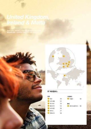 United Kingdom,
Ireland  Malta
크리켓 경기 / 보드타기 / 다트게임 / 영국택시 / 영국 엑센트 /
해안동굴 탐험 / 고대유적 / 수상택시 / 나를 성장시키기
1 	
2 	
3 	
4 	
5 	
6 	
7 	
	
8 	
9 	
9
8
2 3
4
1
5
6
7
EF 해외캠퍼스
영국
	 런던	 50
	 브리스톨	 52
	 옥스퍼드	 53
	 캠브리지	 54
	 브라이튼	 56
	 본머스	 57
	 맨체스터	 58
아일랜드
	 더블린	 59
몰타
	 세인트 줄리안스	 60
 