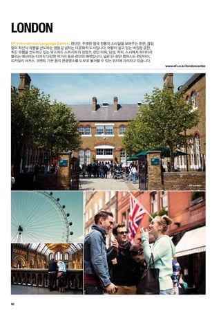 EF xxx
www.ef.co.kr/londoncenter
EF London
50
EF International Language Centre.
London
런던은  뚜렷한 영국 전통의 스타일을 보여주는 한편, 끊임	
없이 최신식 유행을 선도하는 생동감 넘치는 다문화적 도시입니다. 여왕이 살고 있는 버킹엄 궁전, 	
최신 유행을 선도하고 있는 옥스퍼드 스트리트의 상점가, 런던 타워, 딤섬, 커피, 스시에서 하이티라 	
불리는 애프터눈 티까지 다양한 먹거리 등은 런던의 매력입니다. 넓은 EF 런던 캠퍼스는 런던아이, 	
피카딜리 서커스, 코벤트 가든 등의 관광명소를 도보로 둘러볼 수 있는 위치에 자리하고 있습니다.
 