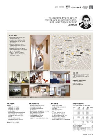 River Thames
r Th
University College
British Museum
Regent’s Park
Covent
Garden
Tate
Modern
The Barbican
Dickens House
Museum
City of London
Tower of
London
Tower
Bridge
London
Bridge
South Bank University
Trafalgar
Square
Picadilly
Circus
Carnaby Street
Buckingham
Palace
Big Ben
London Eye
Waterloo Station
Imperial War
Museum
Westminster
Abbey
Tate Britain
EF LONDON
for the teaching
of English
51www.ef.co.kr
프로그램 선택
프로그램
 EF 집중과정: 주당 32강의
 EF 일반과정: 주당 26강의
 EF 기본과정: 주당 20강의
 EF 비즈니스영어
 EF 시험준비과정 (Cambridge 영어시험,
TOEFL,TOEIC,IELTS): 주당 32강의
 EF 인턴쉽 프로그램과 인턴쉽 플러스 	
프로그램
 EF 학기제 어학연수 프로그램
 EF Advanced Diploma 프로그램
개강일: 매주 개강, p.78 참조
프로그램 포함사항
 매주 EF Efekta™중심의 어학수업
 20, 26, 32강의 (40분 수업)
 디지털 학습미디어와 학습자료
 홈스테이 2인실
 홈스테이 식사: 월-금 아침과 저녁, 주말 전식
 캠퍼스 내 무료 Wi-Fi 인터넷 접속
 EF 레벨테스트 및 실력향상체크
 EF 과정수료증과 EFELT 성적표
 등록 직후 MY EF™접속 가능	
(수료 후 영어 학습은 최대 6개월까지 가능)
추가 선택사항
 공항픽업 서비스 US$75
 공항 출도착 픽업서비스 US$145
 항공편 예약
 여행자 건강보험 US$64~
 숙소:	
- 홈스테이 1인실 주당 US$39 	
- EF 공동주택 (p.26 설명참조)	
- EF 레지던스(숙소 선택 부분 참조)
 대학진학지원 서비스 US$450
 1대1 온라인 수업 6회 US$270
 여가활동, 스포츠, 여행은 EF 단체요금 적용
숙소 선택
EF 홈스테이 (포함): 엄선된 지역가정의 	
2인실. 평일 아침, 저녁 제공. 주말 1일 	
3식 제공.
EF 레지던스 - Ability Towers:
3~4인실 주당 US$150. 	
2인실 주당 US$270. 	
부대시설 공유. 취사가능.
EF 런던 캠퍼스
 런던아이에 가까운 빅토리아 시대 	
양식의 역사적인 건물
 새로운 강의실, 카페테리아, 세련된 	
학생라운지 등을 갖춘 새로 단장한 	
실내 인테리어
 런던아이, 셰익스피어의 글로브 	
극장을 비롯하여 런던의 사우스뱅크	
까지 도보 거리
 지하철과 기차역까지 도보 5분거리
 카페스타일의 휴식장소, 탁구대, 당구대
를 갖춘 넓은 야외정원
 현지 최고 클럽에서의 학생파티
 스톤헨지, 캠브리지, 옥스퍼드, 배스, 	
브라이튼 등 단체여행
“저는 정말로 런던을 좋아합니다. 정말 근사한
저녁시간을 보낼 수 있으며 볼 것, 할 것이 넘쳐나는
도시죠. 사람들은 친절하고 또 정중합니다.”
EF 런던 캠퍼스 연수생
프란체스코 고찌 (이탈리아)
세련된 빅토리아 시대 양식의 캠퍼스 건물
밝고 현대적인 강의실과 컴퓨터실습실 넓은 야외 정원
EF 레지던스 - Ability Towrers100여개국에서 모인 학생들따뜻하고 안락한 학생라운지
EF 레지던스 - Ablilty Towers
여름 성수기 가격 (6~8월) 45
EF 인턴쉽 프로그램(8주) 6,470
EF 인턴쉽 플러스(12+12주) 집중/일반 11,790 11,190
EF 학기제 어학연수 9개월 집중/일반 17,990 16,490
EF 학기제 어학연수 11개월 집중/일반 23,090 21,090
EF Advnaced Diploma (IC) 9개월 18,090
어학연수비용 (US$)
수업료 및 숙식비 포함, 매주 월요일 개강
기간(주) 기본 일반 집중 시험준비
2 1,420 1,490 1,590 -
3 2,130 2,235 2,385 -
4 2,840 2,980 3,180 -
5 3,550 3,725 3,975 -
6 4,260 4,470 4,770 -
8 5,680 5,960 6,360 6,480
10 6,960 7,300 7,800 7,940
12 8,240 8,640 9,240 9,400
16 - 11,320 12,120 12,320
20 - 14,000 15,000 15,240
24 - 16,680 17,880 18,160
+1* 670 720 730
* 최소 8주 이후 주당 추가 등록 비용
 