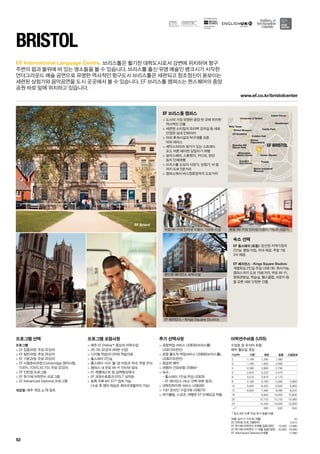 O2 Academy
Arnolﬁni
Arts Centre
Queen Square
Thekla
Bristol
Hippodrome
Broadmead
Cabot Circus
University of Bristol
Wills Tower
Brandon Hill
Nature Park
Colston Hall
Castle Park
Watershed
Media Centre
Bristol Industrial
Museum
Bristol Museum
EF BRISTOL
EF Bristol
www.ef.co.kr/bristolcenter
for the teaching
of English
52
EF International Language Centre.
프로그램 선택
프로그램
 EF 집중과정: 주당 32강의
 EF 일반과정: 주당 26강의
 EF 기본과정: 주당 20강의
 EF 시험준비과정 (Cambridge 영어시험,
TOEFL,TOEIC,IELTS): 주당 32강의
 EF 인턴쉽 프로그램
 EF 학기제 어학연수 프로그램
 EF Advanced Diploma 프로그램
개강일: 매주 개강, p.78 참조
프로그램 포함사항
 매주 EF Efekta™중심의 어학수업
 20, 26, 32강의 (40분 수업)
 디지털 학습미디어와 학습자료
 홈스테이 2인실
 홈스테이 식사: 월-금 아침과 저녁, 주말 전식
 캠퍼스 내 무료 Wi-Fi 인터넷 접속
 EF 레벨테스트 및 실력향상체크
 EF 과정수료증과 EFELT 성적표
 등록 직후 MY EF™접속 가능	
(수료 후 영어 학습은 최대 6개월까지 가능)
추가 선택사항
 공항픽업 서비스 US$30(브리스톨) 	
US$155(런던)
 공항 출도착 픽업서비스 US$60(브리스톨),
US$310(런던)
 항공편 예약
 여행자 건강보험 US$64~
 숙소:	
- 홈스테이 1인실 주당 US$39	
- EF 레지던스 (숙소 선택 부분 참조)
 대학진학지원 서비스 US$450
 1대1 온라인 수업 6회 US$270
 여가활동, 스포츠, 여행은 EF 단체요금 적용
BRISTOL
브리스톨은 활기찬 대학도시로서 강변에 위치하여 항구	
주변의 펍과 물위에 떠 있는 명소들을 볼 수 있습니다. 브리스톨 출신 유명 예술인 뱅크시가 시작한 	
언더그라운드 예술 공연으로 유명한 역사적인 항구도시 브리스톨은 세련되고 창조정신이 돋보이는
세련된 상점가와 음악공연을 도시 곳곳에서 볼 수 있습니다. EF 브리스톨 캠퍼스는 퀸스퀘어의 중앙
공원 바로 앞에 위치하고 있습니다.
EF 브리스톨 캠퍼스
 도시의 가장 유명한 광장 한 곳에 위치한
역사적인 건물
 세련된 스타일의 유리벽 강의실 등 새로
단장한 실내 인테리어
 야외 휴게시설과 탁구대를 갖춘 	
야외 테라스
 셰익스피어의 생가가 있는 스트래드	
포드 어폰 에이번 당일치기 여행
 살리스베리, 스톤헨지, 카디프, 런던 	
등지 단체여행
 브리스톨 도심의 식당가, 상점가, 바 등
까지 도보 5분거리
 캠퍼스에서 버스정류장까지 도보거리
숙소 선택
EF 홈스테이 (포함): 엄선된 지역가정의 	
2인실. 평일 아침, 저녁 제공. 주말 1일 	
3식 제공.
EF 레지던스 - Kings Square Studios:
개별욕실 2인실 주당 US$130. 취사가능. 	
캠퍼스까지 도보 15분거리. 무료 Wi-Fi, 	
영화관람실, 학습실, 헬스클럽, 라운지 등
을 갖춘 새로 단장한 건물.
무료 Wi-Fi와 인터넷 이용이 가능한 시설
편안한 레지던스 숙박시설
EF 레지던스 - Kings Square Studios
무료 Wi-Fi와 인터넷 이용이 가능한 라운지
여름 성수기 가격 (6~8월) 45
EF 인턴쉽 프로그램(8주) 5,610
EF 학기제 어학연수 9개월 집중/일반 16,490 14,990
EF 학기제 어학연수 11개월 집중/일반 20,990 18,990
EF Advnaced Diploma 9개월 17,690
어학연수비용 (US$)
수업료 및 숙식비 포함
매주 월요일 개강
기간(주) 기본 일반 집중 시험준비
2 1,190 1,290 1,390 -
3 1,785 1,935 2,085 -
4 2,380 2,580 2,780 -
5 2,975 3,225 3,475 -
6 3,570 3,870 4,170 -
8 4,760 5,160 5,560 5,680
10 5,840 6,320 6,820 6,960
12 6,920 7,480 8,080 8,240
16 - 9,800 10,600 10,800
20 - 12,120 13,120 13,360
24 - 14,440 15,640 15,920
+1* 580 630 640
* 최소 8주 이후 주당 추가 등록 비용
 