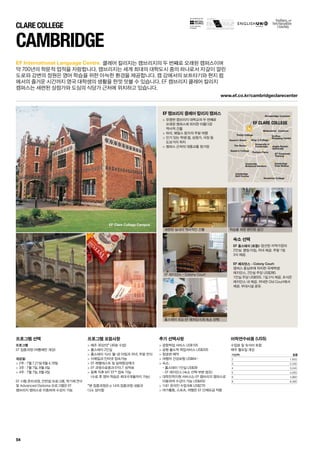 for the teaching
of English
Stonebridge Common
Midsummer Common
Parkers Piece
Cambridge
Golf Course
Queen’s Green
The Backs
Trinity College Grafton
Shopping Centre
Anglia Ruskin
University
University
Botanical Gardens
Homerton College
Cambridge
Train Station
EF Corporate
Training
University of
Cambridge
King ‘s College
Queen’s College
EF CLARE COLLEGE
EF Clare College Campus
www.ef.co.kr/cambridgeclarecenter
54
EF International Language Centre.
CAMBRIDGE
프로그램 선택
프로그램
EF 집중과정 (여름에만 개강)
개강일:
 2주 : 7월 7,21일 8월 4,18일
 3주 : 7월 7일, 8월 4일
 4주 : 7월 7일, 8월 4일
EF 시험 준비과정, 인턴쉽 프로그램, 학기제 연수
및 Advanced Diploma 프로그램은 EF 	
캠브리지 캠퍼스로 이동하여 수강이 가능
프로그램 포함사항
 매주 30강의* (40분 수업)
 홈스테이 2인실
 홈스테이 식사: 월-금 아침과 저녁, 주말 전식
 이메일과 인터넷 접속가능
 EF 레벨테스트 및 실력향상체크
 EF 과정수료증과 EFELT 성적표
 등록 직후 MY EF™접속 가능	
(수료 후 영어 학습은 최대 6개월까지 가능)
*본 집중과정은 p 14의 집중과정 내용과 	
다소 상이함
추가 선택사항
 공항픽업 서비스 US$105
 공항 출도착 픽업서비스 US$205
 항공편 예약
 여행자 건강보험 US$64~
 숙소: 	
- 홈스테이 1인실 US$39	
- EF 레지던스 (숙소 선택 부분 참조)
 대학진학지원 서비스는 EF 캠브리지 캠퍼스로
이동하여 수강이 가능 US$450
 1대1 온라인 수업 6회 US$270
 여가활동, 스포츠, 여행은 EF 단체요금 적용
EF 캠브리지 클레어 칼리지 캠퍼스
 유명한 캠브리지 대학교의 두 번째로 	
오래된 캠퍼스에 위치한 아름다운 	
역사적 건물
 파리, 웨일스 등지의 주말 여행
 인기 있는 학생 펍, 상점가, 극장 등 	
도보거리 위치
 캠퍼스 근처의 대중교통 정거장
숙소 선택
EF 홈스테이 (포함): 엄선된 지역가정의 	
2인실. 평일 아침, 저녁 제공. 주말 1일 	
3식 제공.
EF 레지던스 - Colony Court: 	
캠퍼스 중심부에 위치한 국제학생 	
레지던스. 2인실 주당 US$280. 	
1인실 주당 US$555. 1일 2식 제공. 조식은
레지던스 내 제공. 저녁은 Old Court에서
제공. 부대시설 공유.
클레어 칼리지는 캠브리지의 두 번째로 오래된 캠퍼스이며
약 700년의 학문적 업적을 자랑합니다. 캠브리지는 세계 최대의 대학도시 중의 하나로서 자갈이 깔린
도로와 강변의 정원은 영어 학습을 위한 아늑한 환경을 제공합니다. 캠 강에서의 보트타기와 현지 펍
에서의 즐거운 시간까지 영국 대학생의 생활을 한껏 맛볼 수 있습니다. EF 캠브리지 클레어 칼리지
캠퍼스는 세련된 상점가와 도심의 식당가 근처에 위치하고 있습니다.
어학연수비용 (US$)
수업료 및 숙식비 포함
매주 월요일 개강
기간(주) 집중
2 1,620
3 2,430
4 3,240
5 4,050
6 4,860
8 6,480
CLARE COLLEGE
세련된 실내의 역사적인 건물
EF 레지던스 - Colony Court
홈스테이 또는 EF 레지던스의 숙소 선택
학습을 위한 편안한 공간
 
