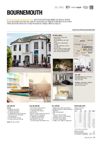 West Cliff
English Channel
Queen’s Parks P
Turbany Commonr
Bournemouth Pierh
Russel CotesRusselRu
Art Gallery
St. Peter’s ChurchPetSt ’s Church
The Avenuehe nueuee AveT e enThe Avenue
ShoppingShoppiShoS
CentreCCentr
Art Institute aAr stitute atsnstistitute at
Bournemoutheemo
OceanariumumOceO
Meyrick Park
Bournemouth
University
Chocol8
Coy Pont Gardens
EF BOURNEMOUTH
EF Bournemouth
www.ef.co.kr/bournemouthcenter
for the teaching
of English
57
EF International Language Centre.
www.ef.co.kr
프로그램 선택
프로그램
 EF 집중과정: 주당 32강의
 EF 일반과정: 주당 26강의
 EF 기본과정: 주당 20강의
 EF 시험준비과정 (Cambridge 영어시험,
TOEFL,TOEIC,IELTS): 주당 32강의
 EF 인턴쉽 프로그램
 EF 학기제 어학연수 프로그램
 EF Advanced Diploma 프로그램
개강일: 매주 개강, p.78 참조
프로그램 포함사항
 매주 EF Efekta™중심의 어학수업
 20, 26, 32강의 (40분 수업)
 디지털 학습미디어와 학습자료
 홈스테이 2인실
 홈스테이 식사: 월-금 아침과 저녁, 주말 전식
 캠퍼스 내 무료 Wi-Fi 인터넷 접속
 EF 레벨테스트 및 실력향상체크
 EF 과정수료증과 EFELT 성적표
 등록 직후 MY EF™접속 가능	
(수료 후 영어 학습은 최대 6개월까지 가능)
추가 선택사항
 공항픽업 서비스 US$50, US$135(런던)
 공항 출도착 픽업서비스 US$95, US$135(런던)
 항공편 예약
 여행자 건강보험 US$64~
 숙소:	
- 홈스테이 1인실 주당 US$39	
- EF 캠퍼스 기숙사 (숙소 선택 부분 참조)
 대학진학지원 서비스 US$450
 1대1 온라인 수업 6회 US$270
 여가활동, 스포츠, 여행은 EF 단체요금 적용
Bournemouth
숲이 우거진 부두와 넓은 해변을 가진 본머스는 영국 뿐 	
아니라 외국 관광객 모두 많이 찾는 곳입니다. 하지만 본머스는 아름다운 산책로 뿐만 아니라 두개의
대학과 런던의 웨스트엔드보다 더 많은 레스토랑으로 사랑받는 해변의 도시입니다.
EF 본머스 캠퍼스
 활기찬 학생주거지역에 위치한 	
매력적인 캠퍼스
 최신 학습설비를 갖춘 새로 단장한 	
강의실
 탁구대와 BBQ 시설을 갖춘 넓은 	
야외정원
 도심, 해변, 유명한 본머스 부두까지 	
도보 10분거리
 에딘버러, 더블린, 암스테르담, 브뤼헤,
스위스, 알프스 등지의 단체주말여행
 캠퍼스 바로 앞의 대중교통 정거장
숙소 선택
EF 홈스테이 (포함): 엄선된 지역가정의 	
2인실. 평일 아침, 저녁 제공. 	
주말 1일 3식 제공.
EF 레지던스 -The Outlook: 개별욕실의 	
1인실 주당 US$155. 취사가능. 	
캠퍼스까지 버스 5분거리.
따뜻하고 친절한 분위기의 캠퍼스
EF 레지던스 - The Outlook
편안한 레지던스 숙박시설
탁구대를 갖춘 넓은 정원
여름 성수기 가격 (6~8월) 45
EF 인턴쉽 프로그램(8주) 5,430
EF 학기제 어학연수 9개월 집중/일반 15,490 13,990
EF 학기제 어학연수 11개월 집중/일반 19,990 17,990
어학연수비용 (US$)
수업료 및 숙식비 포함
매주 월요일 개강
기간(주) 기본 일반 집중 시험준비
2 1,160 1,230 1,330 -
3 1,740 1,845 1,995 -
4 2,320 2,460 2,660 -
5 2,900 3,075 3,325 -
6 3,480 3,690 3,990 -
8 4,640 4,920 5,320 5,400
10 5,680 6,020 6,520 6,620
12 6,720 7,120 7,720 7,840
16 - 9,320 10,120 10,280
20 - 11,520 12,520 12,720
24 - 13,720 14,920 15,160
+1* 550 600 610
* 최소 8주 이후 주당 추가 등록 비용
 