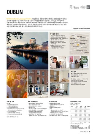 Herbert Parkertrt PPaParrkPaPH
PaMerrion Square ParkMMeMe n Sq eerr u kn
tional Galleryional Gaon alleryrNatNaNat
National Museumonaonalonaaonn l M se
hens GreeneeeenreeeeSt. StephSStSt. SStephStStephphen
Pearse Stationse Statioe ionP tit
densnsIveagh GardagI h rde
SquareuaDartmouth Sm h Sq
Dublin Institute forn InsubDublinDDu
Advanced StudiesStudiesva StAdv
ty Collegeolo eggeTrinity Cnity Co
City Hally lll
Dublin Castleub in Ca tn CaCastle
EF Soccer
(Sports)
The Village
(Bar/Nightclub) EF DUBLIN
www.ef.co.kr/dublincenter
EF Dublin
59
EF International Language Centre.
www.ef.co.kr
프로그램 선택
프로그램
 EF 집중과정: 주당 32강의
 EF 일반과정: 주당 26강의
 EF 기본과정: 주당 20강의
 EF 시험준비과정 (Cambridge 영어시험,
TOEFL,TOEIC,IELTS): 주당 32강의
 EF 인턴쉽 프로그램
 EF 학기제 어학연수 프로그램
 EF Advanced Diploma 프로그램
개강일: 매주 개강, p.78 참조
프로그램 포함사항
 매주 EF Efekta™중심의 어학수업
 20, 26, 32강의 (40분 수업)
 디지털 학습미디어와 학습자료
 홈스테이 2인실
 홈스테이 식사: 월-금 아침과 저녁, 주말 전식
 캠퍼스 내 무료 Wi-Fi 인터넷 접속
 EF 레벨테스트 및 실력향상체크
 EF 과정수료증과 EFELT 성적표
 등록 직후 MY EF™접속 가능	
(수료 후 영어 학습은 최대 6개월까지 가능)
추가 선택사항
 공항픽업 서비스 US$60
 공항 출도착 픽업서비스 US$120
 항공편 예약
 여행자 건강보험 US$64~
 숙소:
-- 홈스테이 1인실 주당 US$39
-- EF 캠퍼스 레지던스 (숙소 선택 부분 참조)
 대학진학지원 서비스 US$450
 1대1 온라인 수업 6회 US$270
 여가활동, 스포츠, 여행은 EF 단체요금 적용
DUBLIN
아일랜드는 굉장한 매력과 뛰어난 자연풍광을 자랑하는 	
곳이며, 아일랜드 인구의 1/3이 아름다운 수도 더블린에 살고 있습니다. 유서깊은 서사문학의 	
전통과 함께 멋진 클럽의 공연, 성패트릭 대성당을 비롯한 명소가 산재한 더블린은 에메럴드섬이라고
불리우는 아일랜드의 자랑입니다.  하지만 템플바 시장과  기네스 맥주공장을 둘러보고 나면 무엇	
보다도 더블린의 사람들을 오래도록 기억하게 될 것입니다.
EF 더블린 캠퍼스
 도심 근처 아름답고 역사적인 타운	
하우스 사이에 위치한 친근한 캠퍼스
 넓은 학생라운지, 게임룸, 카페테리아 등
을 갖춘 세련된 실내 인테리어
 휴게좌석이 마련된 야외 테라스
 위클로, 킬케니, 벨파스트, 코크 등지
의 단체여행
 템플바, 트리니티 칼리지, 성패트릭 	
대성당까지 도보 10분거리
 대중교통 정거장이 가까운 위치
숙소 선택
EF 홈스테이 (포함): 엄선된 지역가정의	
2인실. 평일 아침, 저녁 제공. 	
주말 1일 3식 제공.
EF 레지던스 - Lad Lane: 3~4인실 주당
US$145(5월), US$135(8월). 	
2인실 주당 S$170(5월), US$165(8월). 	
부대시설 공유. 취사가능. 	
캠퍼스까지 도보 5분거리. 세탁실.
다양한 여가활동
EF 레지던스 - Lad Lane
EF 레지던스 - Lad Lane의 룸
따뜻하고 안락한 로비
여름 성수기 가격 (6~8월) 45
EF 인턴쉽 프로그램(8주) 5,850
EF 학기제 어학연수 9개월 집중/일반 17,990 16,490
EF 학기제 어학연수 11개월 집중/일반 22,990 20,990
어학연수비용 (US$)
수업료 및 숙식비 포함
매주 월요일 개강
기간(주) 기본 일반 집중 시험준비
2 1,250 1,300 1,450 -
3 1,875 1,950 2,175 -
4 2,500 2,600 2,900 -
5 3,125 3,250 3,625 -
6 3,750 3,900 4,350 -
8 5,000 5,200 5,800 5,880
10 6,120 6,380 7,100 7,200
12 7,240 7,560 8,400 8,520
16 - 9,920 11,000 11,160
20 - 12,280 13,600 13,800
24 - 14,640 16,200 16,440
+1* 590 650 660
* 최소 8주 이후 주당 추가 등록 비용
 