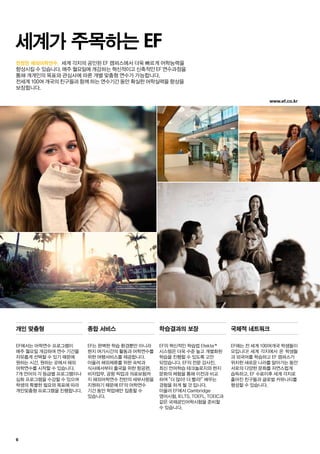 www.ef.co.kr
6
진정한 해외어학연수.
세계가 주목하는 EF
개인 맞춤형
EF에서는 어학연수 프로그램이
매주 월요일 개강하며 연수 기간을
자유롭게 선택할 수 있기 때문에
원하는 시간, 원하는 곳에서 해외
어학연수를 시작할 수 있습니다.
7개 언어의 각 등급별 프로그램이나
심화 프로그램을 수강할 수 있으며
학생의 특별한 필요와 목표에 따라
개인맞춤형 프로그램을 진행합니다.
종합 서비스
EF는 완벽한 학습 환경뿐만 아니라
현지 여가시간의 활동과 어학연수를
위한 여행서비스를 제공합니다.
아울러 해외체류를 위한 숙박과
식사에서부터 출국을 위한 항공편,
비자업무, 공항 픽업과 의료보험까
지 해외어학연수 전반의 세부사항을
지원하기 때문에 EF의 어학연수
기간 동안 학업에만 집중할 수
있습니다.
학습결과의 보장
EF의 혁신적인 학습법 Efekta™
시스템은 더욱 수준 높고 개별화된
학습을 진행할 수 있도록 고안
되었습니다. EF의 전문 강사진,
최신 언어학습 테크놀로지와 현지
문화의 체험을 통해 이전과 비교
하여 “더 많이! 더 빨리!” 배우는
경험을 하게 될 것 입니다.
아울러 EF에서 Cambridge
영어시험, IELTS, TOEFL, TOEIC과
같은 국제공인어학시험을 준비할
수 있습니다.
국제적 네트워크
EF에는 전 세계 100여개국 학생들이
모입니다! 세계 각지에서 온 학생들
과 외국어를 학습하고 EF 캠퍼스가
위치한 새로운 나라를 알아가는 동안
서로의 다양한 문화를 자연스럽게
습득하고, EF 수료이후 세계 각지로
흩어진 친구들과 글로벌 커뮤니티를
형성할 수 있습니다.
		 세계 각지의 공인된 EF 캠퍼스에서 더욱 빠르게 어학능력을
향상시킬 수 있습니다. 매주 월요일에 개강하는 혁신적이고 신축적인 EF 연수과정을
통해 개개인의 목표와 관심사에 따른 개별 맞춤형 연수가 가능합니다.
전세계 100여 개국의 친구들과 함께 하는 연수기간 동안 확실한 어학실력을 향상을
보장합니다.
 