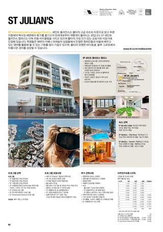 St. Julian’s Bay
St. Julian’s
Mediterranean Sea
Malta
Comino
Gozo
EF ST. JULIAN’S
CasinoEF Beach Club
Spinola Bay
Bus Terminal
Paceville
Clubs  Bars
Tennis Club
Fort Pembroke
EF ST. JULIAN’S
Arcadia Supermarket
(Shopping)
Tana del Lupo (Restaurant)
Plush (Lounge/Nightclub)
EF St Julian’s
www.ef.co.kr/maltacenter
Ministry of Education – Malta
Licensed School :
Education Act ( Cap 327 )
Legal Notice 60/1996
Legal Notice 133/1998
60
EF International Language Centre.
프로그램 선택
프로그램
 EF 집중과정: 주당 32강의
 EF 일반과정: 주당 26강의
 EF 기본과정: 주당 20강의
 EF 시험준비과정 (Cambridge 영어시험,
TOEFL, TOEIC, IELTS): 주당 32강의
 EF 인턴쉽 프로그램
 EF 학기제 어학연수 프로그램
 EF Advanced Diploma 프로그램
개강일: 매주 개강, p.78 참조
프로그램 포함사항
 매주 EF Efekta™중심의 어학수업
 20, 26, 32강의 (40분 수업)
 디지털 학습미디어와 학습자료
 홈스테이 2인실
 홈스테이 식사: 월-금 아침과 저녁, 주말 전식
 캠퍼스 내 무료 Wi-Fi 인터넷 접속
 EF 레벨테스트 및 실력향상체크
 EF 과정수료증과 EFELT 성적표
 등록 직후 MY EF™접속 가능	
(수료 후 영어 학습은 최대 6개월까지 가능)
추가 선택사항
 공항픽업 서비스 US$45
 공항 출도착 픽업서비스 US$90
 항공편 예약
 여행자 건강보험 US$64~
 숙소:
-- 홈스테이 1인실 주당 US$39
-- EF 공동주택 (p. 26 설명 참조)
-- EF 캠퍼스 레지던스 (숙소 선택 부분 참조)
 대학진학지원 서비스 US$450
 1대1 온라인 수업 6회 US$270
 여가활동, 스포츠, 여행은 EF 단체요금 적용
 EF 까페테리아 식사 쿠폰
ST Julian’s
세인트 줄리안스는 몰타의 고급 리조트 타운으로 맑고 푸른
지중해의 백사장 해변에서 휴가를 즐기고자 전세계로부터 여행객이 몰려드는 곳입니다. EF 세인트	
줄리안스 캠퍼스는 단독 전용 비치클럽을 가지고 있으며 몰타의 가장 인기 있는 쇼핑가와 식당가에 	
인접해 있습니다. 학생들은 해변의 카페나 파쳐빌의 상점들에서 친절한 원어민들과 어울려 배우고 	
있는 영어를 활용해 볼 수 있는 기회를 많이 가질수 있으며, 몰타의 유명한 바다동굴, 블루 그로토에서
아름다운 경치를 감상할 수 있습니다.
EF 세인트 줄리안스 캠퍼스
 해변에서 도보 5분 거리의 현대적인 	
캠퍼스 건물
 여름 동안 운영되는 EF 전용 비치클럽
 최신 멀티미디어 설비를 갖춘 새로 	
단장한 실내 인테리어
 고조섬, 시실리, 코미노의 블루라군 	
등지 단체여행
 식당가, 상점가, 중심가 까지 도보 	
5분거리
 도심과 대중교통 정거장까지 도보 거리
숙소 선택
EF 홈스테이 (포함): 엄선된 지역가정의 	
2인실. 평일 아침, 저녁 제공. 	
주말 1일 3식 제공.
EF 레지던스 - Villa Rosa: 개인욕실 3~4
인실 주당 US$185 (6-8월). 1일 2식 제공.
EF 레지던스 - Hamlet: 개별욕실 3~4인실
주당 US$90 (6-8월). 개별욕실 2인실 	
주당 US$95 (9-5월). 1일 2식 제공.
컴퓨터실습실과 멀티미디서 시설의 강의실
EF 레지던스 - Villa Rosa
EF 레지던스 - Hamlet
TV와 컴퓨터를 갖춘 학생라운지
여름 성수기 가격 (6~8월) 95
EF 인턴쉽 프로그램(8주) 5,290
EF 학기제 어학연수 9개월 집중/일반 16,490 14,990
EF 학기제 어학연수 11개월 집중/일반 20,990 18,990
EF Advnaced Diploma (IC) 9개월 16,590
어학연수비용 (US$)
수업료 및 숙식비 포함
매주 월요일 개강
기간(주) 기본 일반 집중 시험준비
2 1,120 1,190 1,300 -
3 1,680 1,785 1,950 -
4 2,240 2,380 2,600 -
5 2,800 2,975 3,250 -
6 3,360 3,570 3,900 -
8 4,480 4,760 5,200 5,280
10 5,480 5,840 6,380 6,460
12 6,480 6,920 7,560 7,640
16 - 9,080 9,920 10,000
20 - 11,240 12,280 12,360
24 - 13,400 14,640 14,720
+1* 540 590 590
* 최소 8주 이후 주당 추가 등록 비용
 