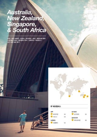 Australia,
New Zealand,
Singapore,
 South Africa
서핑 / 해변 바베큐 / 코알라 / 화산등반 / 승마 / 별빛아래 캠핑
/ 테이블산 등반 / 헬리콥터 투어 / 고래투어 / 럭비경기 /
내가 속한 세상 찾기
1 	
2 	
3 	
4 	
5 	
5
2
1
3
4
호주
	 브리즈번	62
	 시드니	63
뉴질랜드
	 오클랜드	64
싱가포르
	 싱가포르	65
남아프리카
	 케이프타운	66
EF 해외캠퍼스
 