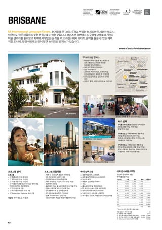 The EF International
Language Center in
Brisbane is registered
on CRICOS (provider
code 02688B).
The EF International
Language Center
in Brisbane is
registered and
approved by ASQA.
Brisbane
River
West End
Woolloongabba
Queen Street Mall
City Hall
State Library of
Queensland
Queensland
Art Gallery
Brisbane
Convention Centre
South Bank
Parkland
Musgrave Park
City Beach
Queensland
Museum
City Botanic
Gardens
Queensland
University
of Technology
Museum of
Brisbane
Central Station
Suncorp Stadium
Roma Street
Parklands
EF BRISBANE
EF Brisbane
www.ef.co.kr/brisbanecenter
62
EF International Language Centre.
Brisbane
프로그램 선택
프로그램
 EF 집중과정: 주당 32강의
 EF 일반과정: 주당 26강의
 EF 기본과정: 주당 20강의
 EF 시험준비과정 (Cambridge 영어시험,
TOEIC,IELTS): 주당 32강의
 EF 인턴쉽 프로그램
 EF 학기제 어학연수 프로그램
 EF Advanced Diploma 프로그램
개강일: 매주 개강, p.78 참조.
프로그램 포함사항
 매주 EF Efekta™중심의 어학수업
20, 26, 32강의 (40분 수업)
 디지털 학습미디어와 학습자료
 매주 어학수업 32강의 (12주 이상 과정)
 홈스테이 2인실
 홈스테이 식사: 월-금 아침과 저녁, 주말 전식
 캠퍼스 내 무료 Wi-Fi 인터넷 접속
 EF 레벨테스트 및 실력향상체크
 EF 과정수료증과 EFELT 성적표
 등록 직후 MY EF™접속 가능
(수료 후 영어 학습은 최대 6개월까지 가능)
추가 선택사항
 공항픽업 서비스 US$85
 공항 출도착 픽업서비스 US$165
 항공편 예약
 여행자 건강보험 US$64~
 숙소:
 홈스테이 1인실 주당 US$39
 EF 레지던스(숙소 선택 부분 참조)
 대학진학지원 서비스 US$450
 1대1 온라인 수업 6회 US$270
 여가활동, 스포츠, 여행은 EF 단체요금 적용
EF 브리즈번 캠퍼스
 학생들이 지내기 좋은 웨스트엔드와 
사우스뱅크의 교차로에 위치한 
아르데코 양식의 캠퍼스
 매력적인 현대식 인테리어
 넓은 야외 테라스
 그레이트 베리어 리프, 프레이저섬, 
오스트레일리아 동물원 등 단체여행
 브리즈번강의 도심 강변에서 가까운
위치
 상점가, 클럽, 식당가까지 도보 15분거리
숙소 선택
EF 홈스테이 (포함): 엄선된 지역가정의 
2인실. 평일 아침, 저녁 제공. 
주말 전식 제공.
EF 레지던스 - Uni Resort: 개별 욕실 
1인실 주당 US$125. 취사가능. 
리조트 스타일의 수영장, 자쿠지, 스파. 
18세 이상 이용가능.
EF 레지던스 - Urbanest: 개별 욕실 
2인실 주당 US$105. 개별 욕실 1인실 
주당 US$185. 취사가능. 캠퍼스까지 도보
12분거리. 18세 이상 이용가능.
현지인들은 “브리시”라고 부르는 브리즈번은 세련된 대도시
이면서도 작은 마을의 따뜻한 분위기를 간직한 곳입니다. 브리즈번 강변에서 느긋하게 오후를 즐기거나
미술 갤러리를 둘러보고 카페에서 맛있는 음식을 먹고 라운지에서 라이브 음악을 들을 수 있는 매력
적인 도시에, 멋진 아르데코 양식의 EF 브리즈번 캠퍼스가 있습니다.
아르데코 양식의 캠퍼스 건물
EF 레지던스 - Uni Resort
EF 레지던스 - Uni Resort의 1인실
편안한 대화를 할 수 있는 야외공간
여름 성수기 가격 (6~8월) 55
EF 인턴쉽 프로그램(8주) 6,010
EF 학기제 어학연수 9개월 집중/일반 19,490 17,990
EF 학기제 어학연수 11개월 집중/일반 25,090 23,090
EF Advnaced Diploma (IC) 9개월 18,290
어학연수비용 (US$)
수업료 및 숙식비 포함
매주 월요일 개강
기간(주) 기본 일반 집중 시험준비
2 1,290 1,390 1,490 -
3 1,935 2,085 2,235 -
4 2,580 2,780 2,980 -
5 3,225 3,475 3,725 -
6 3,870 4,170 4,470 -
8 5,160 5,560 5,960 6,080
10 6,320 6,820 7,300 7,440
12 7,480 8,080 8,640 8,800
16 - - 11,320 11,520
20 - - 14,000 14,240
24 - - 16,680 16,960
+1* 670 680
* 최소 8주 이후 주당 추가 등록 비용
 