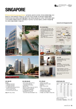 The EF International Language
Center in Singapore is accredited
by the Council for Private
Education.
Marina South
City Park
Little India
Chinatown
Clarke
Quay
Esplanade
Theatre
Rafﬂes
City Gallery
Pearl’s Hill
City Park
College of Medicine
Singapore
Flyer
Tanjong Pagar
Railway Station
Orchard Road
Great World City
EF SINGAPORE
www.ef.co.kr/singaporecenter
EF Singapore
65
EF International Language Centre.
www.ef.co.kr
Singapore
프로그램 선택
프로그램
 EF 집중과정: 주당 32강의
 EF 일반과정: 주당 26강의
 EF 기본과정: 주당 20강의
 EF 시험준비과정 (Cambridge 영어시험,
TOEIC,IELTS): 주당 32강의
 EF 학기제 어학연수 프로그램
 EF Advanced Diploma 프로그램
개강일: 매주 개강, p.78 참조.
프로그램 포함사항
 매주 EF Efekta™중심의 어학수업
20, 26, 32강의 (40분 수업)
 디지털 학습미디어와 학습자료
 홈스테이 2인실
 홈스테이 식사: 월-금 아침과 저녁, 주말 전식
 캠퍼스 내 무료 Wi-Fi 인터넷 접속
 EF 레벨테스트 및 실력향상체크
 EF 과정수료증과 EFELT 성적표
 등록 직후 MY EF™접속 가능
(수료 후 영어 학습은 최대 6개월까지 가능)
추가 선택사항
 공항픽업 서비스 US$40
 공항 출도착 픽업서비스 US$80
 항공편 예약
 여행자 건강보험 US$64~
 숙소:
- 홈스테이 1인실 주당 US$39
- EF 레지던스(숙소 선택 부분 참조)
 대학진학지원 서비스 US$450
 1대1 온라인 수업 6회 US$270
 여가활동, 스포츠, 여행은 EF 단체요금 적용
EF 싱가포르 캠퍼스
 싱가포르 도심의 세련된 캠퍼스 건물
 최신 학습설비를 갖춘 현대적 인테리어
 도시의 화려한 전망을 보여주는 넓은 
옥상 테라스
 빈탄섬과 쿠알라룸푸르의 단기여행
및 하이킹
 클라크키, 차이나타운, 에스플라네이드
등의 관광명소 근처
 상점가, 카페 거리까지 도보 2분거리
숙소 선택
EF 홈스테이 (포함): 엄선된 지역가정의 
2인실. 평일 아침, 저녁 제공. 
주말 전식 제공.
EF 레지던스
Sixth Avenue: 3~4인실 주당 US$45. 
2인실 주당 US$95. 1인실 주당 US$335.
부대시설 공유. 취사가능.
Vinga Internatioal: 3~4인실 주당
US$75. 2인실 주당 US$135. 1인실 주당
US$390. 부대시설 공유. 취사가능.
Bunc: 4인실 주당 US$70. 부대시설 
공유. 취사가능.
싱가포르는 섬이자 도시이며, 국가로서 문화와 예술, 미식
탐험으로 가득한 매력적인 지역입니다. 과거 영국 식민지 역사를 가진 동서양의 장점을 결합한 
아시아의 대도시로서 영어나 중국어를 배울 수 있는 최적의 장소입니다. 오챠드 거리의 쇼핑가, 클라
크키의 세련된 카페에서 편안한 시간을 즐길 수 있으며 EF 싱가포르 캠퍼스 근처에서 케이블카를 
타고 센토사섬을 관광할 수 있습니다.
최신 시설의 캠퍼스 건물
EF 레지던스 - Sixth Avenue
EF 레지던스 - Vinga Internatioal
에어컨 시설을 갖춘 넓고 밝은 강의실
여름 성수기 가격 (6~8월) 55
EF 학기제 어학연수 9개월 집중/일반 16,490 14,990
EF 학기제 어학연수 11개월 집중/일반 21,190 19,190
어학연수비용 (US$)
수업료 및 숙식비 포함, 매주 월요일 개강
기간(주) 기본 일반 집중 시험준비
2 1,110 1,170 1,310 -
3 1,665 1,755 1,965 -
4 2,220 2,340 2,620 -
5 2,775 2,925 3,275 -
6 3,330 3,510 3,930 -
8 4,440 4,680 5,240 5,320
10 5,440 5,740 6,420 6,520
12 6,440 6,800 7,600 7,720
16 - 8,920 9,960 10,120
20 - 11,040 12,320 12,520
24 - 13,160 14,680 14,920
+1* 530 590 600
* 최소 8주 이후 주당 추가 등록 비용
 