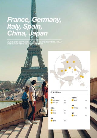 France, Germany,
Italy, Spain,
China, Japan
7
8
6
2 1
3
4 5
모나리자 / 달팽이 요리 / 옥토버페스트 / 알프스에서 스키 / 콜로세움 / 젤라또 / 타파스 /
플라맹고 / 캐노피 여행 / 스시바 / 놀라운 세계를 경험하기
1 	
2 	
3 	
4 	
5 	
6 	
7 	
8 	
EF 해외캠퍼스
스페인
	 바르셀로나	 68
	 마드리드	69
프랑스
	 니스	70
	 파리	71
독일
	 뮌헨	72
이탈리아
	 로마	73
중국
	 베이징	74
일본
	 도쿄	75
 