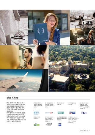 EF New York Campus
for the teaching
of English
7www.ef.co.kr
공인된 프로그램
EF는 전세계 41개 주요 도시의
독자적인 캠퍼스에서 공인된 어학
프로그램을 운영함으로써 학생
중심의 최상의 시설과 최신 교육
기법을 갖춘 완벽한 학습 환경을
제공합니다.
EF의 캠퍼스는 세계적으로 공인된
기관들이 마련한 최상의 기준을
만족시키고 있으며 EF는 대학으로
부터 학점 인정이 가능한 우수한
프로그램을 갖춘 전 세계 몇 안 되는
어학연수 교육기관입니다.
EF 런던, 캠브리지,
브라이튼, 옥스퍼드,
맨체스터, 브리스톨,
본머스
EF 런던, 캠브리지,
브라이튼, 브리스톨,
옥스퍼드, 맨체스터,
본머스
EF 미국 캠퍼스의
인증 기관
EF 미국 캠퍼스의
회원기관
EF 캠브리지, 케이프
타운, 몰타, 뮌헨,
바르셀로나, 말라가,
파리, 니스, 로마 캠퍼스
의 인증 기관
세계청소년여행
기구연맹
EF의 모든 어학연수
프로그램은 서던
뉴햄프셔 대학교가
인증합니다.
EF는 유럽표준화위원회
에 적극적으로 동참하고
있습니다.
EF 캠퍼스는 Tier 4
비자로 학생을 등록할 수
있도록 영국 이민국
으로 부터 허가를
받았습니다.
 