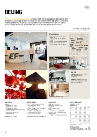 Olympic
Village
OL Stadium
National
Natatorium
National
Zoological
Museum of
China
National
Stadium
Pretty
Shopping
Mall
North Star
Shopping Mall
China Sports
Museum
National
Museum
of Modern
Chinese
Literature
Ruins of The
Yuan Dynasty
China
Nationalities
Museum
China Science
and Technology
Museum
Olympic
Park
EF BEIJING
www.ef.co.kr/beijingcenter
EF Beijing
74
EF International Language Center.
beijing
프로그램 선택
프로그램
 EF 집중과정: 주당 32강의
 EF 일반과정: 주당 26강의
 EF 기본과정: 주당 20강의
 EF 시험준비과정 (Hanyu, Shuiping Kaoshi
- HSK): 주당 32강의
 EF 학기제 어학연수 프로그램
 EF 인턴쉽 프로그램
개강일: 매주 개강, p.78 참조
프로그램 포함사항
 중국어 수업 20, 26, 32강의 (40분 수업)*
 디지털 학습미디어와 학습자료
 홈스테이 1인실
 홈스테이 식사: 월-금 아침과 저녁, 주말 전식
 캠퍼스 내 인터넷 접속
 EF 레벨테스트 및 실력향상체크
 EF 과정수료증과 EFELT 성적표
 등록 직후 MY EF™접속 가능
*교수법과 과정 구조는 p.10-19와 다를 수 있음
추가 선택사항
 공항픽업 서비스 US$40
 공항 출도착 픽업서비스 US$75
 항공편 예약
 여행자 건강보험 US$64~
 숙소:	
- EF 레지던스 (숙소 선택 부분 참조)
 대학 북경 캠퍼스 직접 등록을 위한 무료 	
진학상담서비스
 여가활동, 스포츠, 여행은 EF 단체요금 적용
EF 베이징 캠퍼스
 올림픽 공원 근처의 전통적인 양식의 	
캠퍼스 건물
 최신 학습설비를 갖춘 밝고 현대적인	
강의실
 소림사, 시안, 만리장성 등지의 단체여행
 베이징 도심의 상점가와 유흥지구 	
노선의 대중교통 정거장 도보 5분거리
숙소 선택
EF 홈스테이 (포함): 엄선된 지역가정의 	
1인실. 평일 아침, 저녁 제공. 	
주말 전식 제공.
EF 레지던스 - Mandarin: 2인실 주당
US$180. 부대시설 공유. 1일 2식 제공.
캠퍼스까지 도보 15분거리.
베이징은 거대한 규모의 황실궁궐과 후통이라 불리는 좁은
골목길이 대조되는 모습을 함께 간직하고 있습니다. 최근의 대단위 개발로 대형 빌딩의 스카이라인을
자랑하는 현대적인 수도로 탈바꿈되고 있지만 여전히 거리마다 역사적인 유적의 향기가 가득합니다. 	
천지단과 자금성과 같은 유명 관광명소에서 배우고 있는 중국어를 활용해 볼 수 있습니다.
편안한 라운지 공간
EF 레지던스 – Mandarin: 로비
최신 설비를 갖춘 강의실
EF 레지던스 – Mandarin: 2인실
어학연수비용 (US$)
수업료 및 숙식비 포함
매주 월요일 개강
기간(주) 기본 일반 집중 시험준비
2 1,040 1,100 1,220 -
3 1,560 1,650 1,830 -
4 2,080 2,200 2,440 -
5 2,600 2,750 3,050 -
6 3,120 3,300 3,660 -
8 4,160 4,400 4,880 4,960
10 5,100 5,400 5,980 6,080
12 6,040 6,400 7,080 7,200
16 - 8,400 9,280 9,440
20 - 10,400 11,480 11,680
24 - 12,400 13,680 13,920
+1* 500 550 560
* 8주 이상 등록시 추가 1주당 비용
여름 성수기 가격 (6~8월) 55
EF 인턴쉽 프로그램(8주) 4,970
EF 학기제 어학연수 9개월 집중/일반 16,990 15,490
EF 학기제 어학연수 11개월 집중/일반 21,890 19,890
 