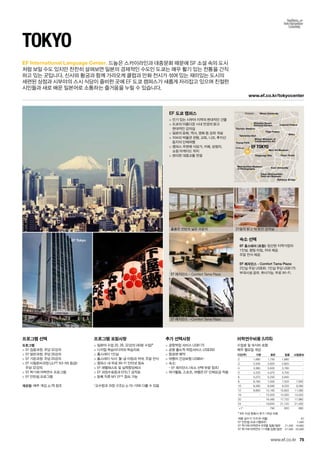 Shibuya
Shinjuku
Rainbow Bridge
Imperial Palace
Nihon University
Tokyo Tower
Seibu
Roppongi Hills
Mori Art Museum
Keio University
Tokyo Metropolitan
Teien Art Museum
Metropolitan Museum
of Photography
Shinjuku Gyoen
National Garden
Tōgū Palace
Watari Museum of
Contemporary Art
Yoyogi Park
Olympic Stadium
Takeshita-Dori
EF TOKYO
www.ef.co.kr/tokyocenter
EF Tokyo
75
EF International Language Center.
www.ef.co.kr
EF 도쿄 캠퍼스
 인기 있는 시부야 지역의 현대적인 건물
 도쿄의 아름다운 시내 전경의 밝고 	
현대적인 강의실
 일본의 문화, 역사, 영화 등 강좌 개설
 지브리 박물관 관람, 교토, 니꼬, 후지산
등지의 단체여행
 캠퍼스 주변에 식당가, 카페, 상점자, 	
쇼핑 아케이드 위치
 편리한 대중교통 연결
숙소 선택
EF 홈스테이 (포함): 엄선된 지역가정의 	
1인실. 평일 아침, 저녁 제공. 	
주말 전식 제공.
EF 레지던스 - Comfort Tama Plaza: 	
2인실 주당 US$30. 1인실 주당 US$175
부대시설 공유. 취사가능. 무료 Wi-Fi.
Tokyo
드높은 스카이라인과 대중문화 때문에 SF 소설 속의 도시
처럼 보일 수도 있지만 찬찬히 살펴보면 일본의 경제적인 수도인 도쿄는 매우 활기 있는 전통을 간직
하고 있는 곳입니다. 신사와 황궁과 함께 가라오케 클럽과 만화 전시가 섞여 있는 재미있는 도시의 	
세련된 상점과 시부야의 스시 식당이 즐비한 곳에 EF 도쿄 캠퍼스가 새롭게 자리잡고 있으며 친절한
시민들과 새로 배운 일본어로 소통하는 즐거움을 누릴 수 있습니다.
프로그램 선택
프로그램
 EF 집중과정: 주당 32강의
 EF 일반과정: 주당 26강의
 EF 기본과정: 주당 20강의
 EF 시험준비과정 (JLPT N3-N5 등급): 	
주당 32강의
 EF 학기제 어학연수 프로그램
 EF 인턴쉽 프로그램
개강일: 매주 개강, p.78 참조
프로그램 포함사항
 일본어 수업 20, 26, 32강의 (40분 수업)*
 디지털 학습미디어와 학습자료
 홈스테이 1인실
 홈스테이 식사: 월-금 아침과 저녁, 주말 전식
 캠퍼스 내 무료 Wi-Fi 인터넷 접속
 EF 레벨테스트 및 실력향상체크
 EF 과정수료증과 EFELT 성적표
 등록 직후 MY EF™접속 가능
*교수법과 과정 구조는 p.10-19와 다를 수 있음
추가 선택사항
 공항픽업 서비스 US$175
 공항 출도착 픽업서비스 US$350
 항공편 예약
 여행자 건강보험 US$64~
 숙소:	
- EF 레지던스 (숙소 선택 부분 참조)
 여가활동, 스포츠, 여행은 EF 단체요금 적용
훌륭한 전망의 넓은 라운지
EF 레지던스 – Comfort Tama Plaza
27층의 밝고 탁 트인 강의실
EF 레지던스 –Comfort Tama Plaza
어학연수비용 (US$)
수업료 및 숙식비 포함
매주 월요일 개강
기간(주) 기본 일반 집중 시험준비
2 1,690 1,750 1,880 -
3 2,535 2,625 2,820 -
4 3,380 3,500 3,760 -
5 4,225 4,375 4,700 -
6 5,070 5,250 5,640 -
8 6,760 7,000 7,520 7,640
10 8,280 8,580 9,220 9,360
12 9,800 10,160 10,920 11,080
16 - 13,320 14,320 14,520
20 - 16,480 17,720 17,960
24 - 19,640 21,120 21,400
+1* 790 850 860
* 8주 이상 등록시 추가 1주당 비용
여름 성수기 가격 (6~8월) 50
EF 인턴쉽 프로그램(8주) 7,590
EF 학기제 어학연수 9개월 집중/일반 21,490 19,990
EF 학기제 어학연수 11개월 집중/일반 27,590 25,590
 