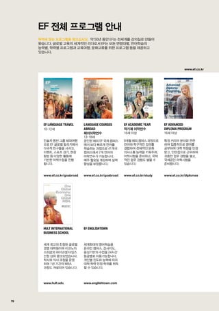 www.ef.co.kr
76
목적에 맞는 프로그램을 찾으십시요.
EF 전체 프로그램 안내
                                                            약 50년 동안 EF는 전세계를 강의실로 만들어	
왔습니다. 글로벌 교육의 세계적인 리더로서 EF는 모든 연령대별, 언어학습의 	
능력별, 학력별 프로그램과 교육여행, 문화교류를 위한 프로그램 등을 제공하고 	
있습니다.
EF Language Travel
10-12세
인솔자 동반 그룹 해외여행
으로 EF 글로벌 빌리지에서
다국적 친구들을 사귀고,
이벤트, 스포츠 경기, 현장
탐방 등 다양한 활동에
기반한 어학수업을 진행	
합니다.
www.ef.co.kr/goabroad
Language Courses
Abroad
해외어학연수
13-18세
공인된 해외 EF 국제 캠퍼스
에서 보다 빠르게 언어를
학습하는 과정으로 41개국
캠퍼스에서 7개 언어의
어학연수가 가능합니다. 	
매주 월요일 개강하며 실력
향상을 보장합니다.
www.ef.co.kr/goabroad
EF Academic Year
학기제 어학연수
16세 이상
9개월 해외 캠퍼스 과정으로
언어와 학구적인 강의를
결합하여 전체적인 문화
의사소통 능력을 키워주며,
어학시험을 준비하고, 국제
적인 업무 경험도 쌓을 수
있습니다.
www.ef.co.kr/study
EF Advanced
Diploma Program
16세 이상
특정 커리어 분야와 관련	
하여 집중적으로 영어를 	
공부하여 대학 학점을 인정
받고, 인턴쉽으로 근무하여
귀중한 업무 경험을 쌓고,
국제공인 어학시험을
준비합니다.
www.ef.co.kr/diplomas
Hult International
Business School
세계 최고의 진정한 글로벌
경영 대학원이며 이코노미
스트誌와 파이낸셜 타임즈
선정 상위 랭크되었습니다.
학사와 석사 과정을 운영	
하며 1년 기간의 MBA 	
과정도 개설되어 있습니다.
www.hult.edu
EF Englishtown
세계최대의 영어학습용
온라인 캠퍼스. 강사지도,
음성기반의 수업을 24시간
등급별로 이용가능합니다.
개인별 진도와 능력에 따라
대학 학력 인정 학위를 취득
할 수 있습니다.
www.englishtown.com
 