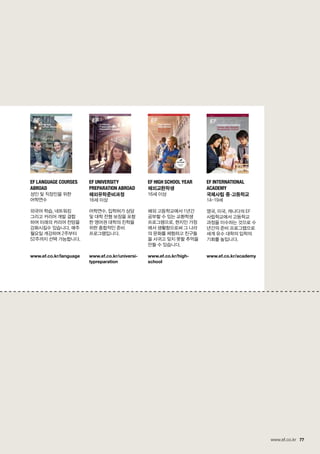 77www.ef.co.kr
EF Language Courses
Abroad
성인 및 직장인을 위한 	
어학연수
외국어 학습, 네트워킹 	
그리고 커리어 개발 결합	
하여 미래의 커리어 전망을
강화시킬수 있습니다. 매주
월요일 개강하며 2주부터
52주까지 선택 가능합니다.
www.ef.co.kr/language
EF High school year
해외교환학생
16세 이상
해외 고등학교에서 1년간
공부할 수 있는 교환학생
프로그램으로, 현지인 가정
에서 생활함으로써 그 나라
의 문화를 체험하고 친구들
을 사귀고 잊지 못할 추억을
만들 수 있습니다.
www.ef.co.kr/high-
school
EF International
Academy
국제사립 중^고등학교
14-19세
영국, 미국, 캐나다의 EF
사립학교에서 고등학교
과정을 이수하는 것으로 수
년간의 준비 프로그램으로
세계 유수 대학의 입학의
기회를 높입니다.
www.ef.co.kr/academy
EF University
Preparation Abroad
해외유학준비과정
16세 이상
어학연수, 입학허가 상담
및 대학 전형 보장을 포함
한 영어권 대학의 진학을 	
위한 종합적인 준비 	
프로그램입니다.
www.ef.co.kr/universi-
typreparation
 
