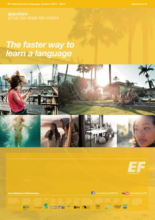 The faster way to
learn a language
for the teaching
of English
해외어학연수
만16세 이상 학생을 위한 어학연수
Accreditations  Memberships
EF International Language Centers 2013 – 2014	 www.ef.co.kr
www.facebook.com/EFkorea www.youtube.com/EF
EF Dublin is
accredited
by:
The EF International
Language Centers have
been licensed by the UK
Border Agency to enrol
international students
under Tier 4 of the Points
Based System.
The EF International
Language Centers in
London, Cambridge,
Brighton, Oxford,
Manchester, Bristol and
Bournemouth are:
The EF
International
Language
Centers
in the USA are
members of:
The EF
International
Language
Centers in the
USA
are accred-
ited by:
The EF Interna-
tional Language
Centers in
Sydney and
Brisbane are
accredited by:
Federation of
International
Youth Travel
Organizations.
EF Nice and Paris
are recognized with
the Label Qualité
Français Langue
Etrangère.
EF Vancouver
and Toronto
are accredited
by Languages
Canada.
All EF Courses
are certified by
Southern New
Hampshire
University.
EF Education is an
active participant
in the Comité
Européen
de Normalisation.
The EF International
Language Centers in Cam-
bridge, St. Julian’s, Cape
Town, Paris, Nice, Madrid,
Barcelona, Malaga, Rome
and Munich are accredited by:
The EF International
Language Centers in
London, Cambridge,
Brighton, Bristol,
Oxford, Manchester
and Bournemouth
are members of:
The Independent Schools
Inspectorate (ISI) is the
approved educational over-
sight body authorised by the
UK Border Agency
 