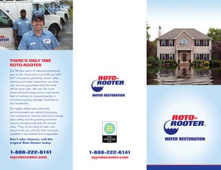 There’s Only One
Roto-Rooter
Our 80-plus years of national experience
give us the resources to provide you with
24/7 emergency plumbing, sewer, drain
cleaning and water restoration services
with service guarantees that the work
will be done right. We own the most
advanced technology and an impressive
fleet of vehicles to respond quickly to
minimize property damage, frustrations
and headaches.
Our highly skilled and uniformed
technicians―who are valued employees
(not contractors) receive extensive training,
pass safety and drug testing and have
security backgrounds that are whistle-
clean. They arrive ready to take over
and provide you with the best solutions
available in the fastest time imaginable.
Don’t take chances, call the
original Roto-Rooter today.
1-888-222-6141
myrotorooter.com
1-888-222-6141
myrotorooter.com
 