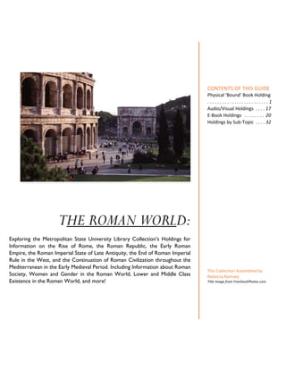 THE ROMAN WORLD:
Exploring the Metropolitan State University Library Collection’s Holdings for
Information on the Rise of Rome, the Roman Republic, the Early Roman
Empire, the Roman Imperial State of Late Antiquity, the End of Roman Imperial
Rule in the West, and the Continuation of Roman Civilization throughout the
Mediterranean in the Early Medieval Period. Including Information about Roman
Society, Women and Gender in the Roman World, Lower and Middle Class
Existence in the Roman World, and more!
CONTENTS OF THIS GUIDE
Physical ‘Bound’ Book Holding
. . . . . . . . . . . . . . . . . . . . . . . . . 1
Audio/Visual Holdings . . . . 17
E-Book Holdings . . . . . . . . 20
Holdings by Sub-Topic . . . . 32
This Collection Assembled by
Rebecca Ramsey
Title Image from FreeStockPhotos.com
 
