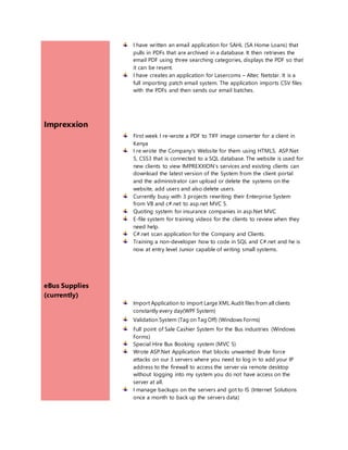 Imprexxion
eBus Supplies
(currently)
I have written an email application for SAHL (SA Home Loans) that
pulls in PDFs that are archived in a database. It then retrieves the
email PDF using three searching categories, displays the PDF so that
it can be resent.
I have creates an application for Lasercoms – Altec Netstar. It is a
full importing patch email system. The application imports CSV files
with the PDFs and then sends our email batches.
First week I re-wrote a PDF to TIFF image converter for a client in
Kenya
I re wrote the Company’s Website for them using HTML5, ASP.Net
5, CSS3 that is connected to a SQL database. The website is used for
new clients to view IMPREXXION’s services and existing clients can
download the latest version of the System from the client portal
and the administrator can upload or delete the systems on the
website, add users and also delete users.
Currently busy with 3 projects rewriting their Enterprise System
from VB and c#.net to asp.net MVC 5.
Quoting system for insurance companies in asp.Net MVC
E-file system for training videos for the clients to review when they
need help.
C#.net scan application for the Company and Clients.
Training a non-developer how to code in SQL and C#.net and he is
now at entry level Junior capable of writing small systems.
Import Application to import Large XML Audit files from all clients
constantly every day(WPF System)
Validation System (Tag on Tag Off) (Windows Forms)
Full point of Sale Cashier System for the Bus industries (Windows
Forms)
Special Hire Bus Booking system (MVC 5)
Wrote ASP.Net Application that blocks unwanted Brute force
attacks on our 3 servers where you need to log in to add your IP
address to the firewall to access the server via remote desktop
without logging into my system you do not have access on the
server at all.
I manage backups on the servers and got to IS (Internet Solutions
once a month to back up the servers data)
 