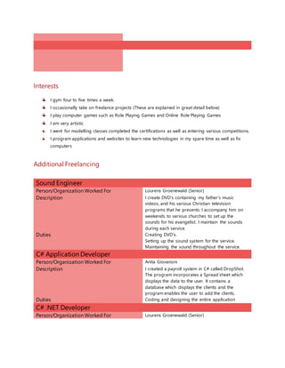 Interests
I gym four to five times a week.
I occasionally take on freelance projects (These are explained in great detail below)
I play computer games such as Role Playing Games and Online Role Playing Games
I am very artistic
I went for modelling classes completed the certifications as well as entering various competitions.
I program applications and websites to learn new technologies in my spare time as well as fix
computers
Additional Freelancing
Sound Engineer
Person/Organization Worked For Lourens Groenewald (Senior)
Description I create DVD’s containing my father’s music
videos, and his various Christian television
programs that he presents. I accompany him on
weekends to various churches to set up the
sounds for his evangelist. I maintain the sounds
during each service.
Duties Creating DVD’s.
Setting up the sound system for the service.
Maintaining the sound throughout the service.
C# Application Developer
Person/Organization Worked For Anita Giovanoni
Description I created a payroll system in C# called DropShot.
The program incorporates a Spread sheet which
displays the data to the user. It contains a
database which displays the clients and the
program enables the user to add the clients.
Duties Coding and designing the entire application
C# .NET Developer
Person/Organization Worked For Lourens Groenewald (Senior)
 