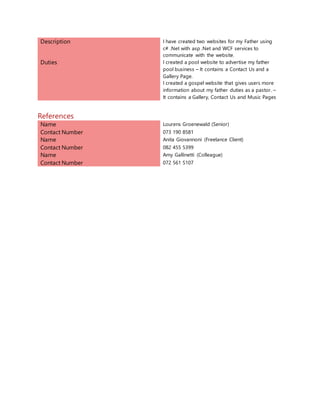 Description I have created two websites for my Father using
c# .Net with asp .Net and WCF services to
communicate with the website.
Duties I created a pool website to advertise my father
pool business – It contains a Contact Us and a
Gallery Page.
I created a gospel website that gives users more
information about my father duties as a pastor. –
It contains a Gallery, Contact Us and Music Pages
References
Name Lourens Groenewald (Senior)
Contact Number 073 190 8581
Name Anita Giovannoni (Freelance Client)
Contact Number 082 455 5399
Name Amy Gallinetti (Colleague)
Contact Number 072 561 5107
 