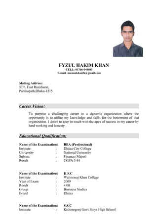 FYZUL HAKIM KHAN
CELL: 01766-040083
E-mail :manonkhanfh@gmail.com
Mailing Address:
57/6, East Razabazar,
Panthopath,Dhaka-1215
Career Vision:
To purpose a challenging career in a dynamic organization where the
opportunity is to utilize my knowledge and skills for the betterment of that
organization. I desire to keep in touch with the apex of success in my career by
hard working and honesty.
Educational Qualification:
Name of the Examination: BBA (Professional)
Institute : Dhaka City College
University : National University
Subject : Finance (Major)
Result : CGPA 3.44
Name of the Examination: H.S.C
Institute : Walinewaj Khan College
Year of Exam : 2009
Result : 4.00
Group : Business Studies
Board : Dhaka
Name of the Examination: S.S.C
Institute : Kishoregonj Govt. Boys High School
 