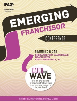 NG
GI
ER

EM

SOR
CHI
RAN
F
CONFERENCE

NOVEMBER 13-14, 2013

SHERATON FORT LAUDERDALE
BEACH HOTEL
Fort LAUDERDALE, FL

CATCHTHE

WAVE

of new and exciting
information that will take
your franchise system to
the next level!

Register at www.franchise.org/efc2013.aspx

 
