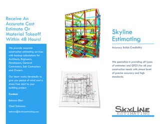 Receive An
Accurate Cost
Estimate Or
Material Takeoff
Within 48 Hours!
We provide accurate
construction estimating services
with backup calculations for
Architects, Engineers,
Developers, General
Contractors, Sub Contractors
and Owners.
Our team works devotedly to
give you peace of mind and a
stress free start to your
building project.
Contact:
Behram Ellen
Chief Estimator
behram@skylineestimating.com
Skyline
Estimating
Accuracy Builds Credibility
We specialize in providing all types
of estimates and QTO’s for all your
construction needs with utmost level
of precise accuracy and high
standards.
building project.
 