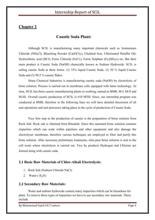 Internship Report of SCIL
By Muhammad Sajid U.E.T Lahore Page 4
Chapter 2
Caustic Soda Plant:
Although SCIL is manufacturing many important chemicals such as Ammonium
Chloride (NH4Cl), Bleaching Powder (Ca(OCl)2), Chelated Iron, Chlorinated Paraffin Oil,
Hydrochloric acid (HCl), Ferric Chloride (FeCl3), Ferric Sulphate (Fe2(SO4)3) etc. But their
main product is Caustic Soda (NaOH) chemically known as Sodium Hydroxide. SCIL is
selling caustic Soda in three forms: (1) 33% liquid Caustic Soda, (2) 50 % liquid Caustic
Soda and (3) 98.5 % caustic flakes.
Sitara Chemical Industries is manufacturing caustic soda (NaOH) by electrolysis of
brine solution. Process is carried out in membrane cells equipped with latest technology. At
time, SCIL has three caustic manufacturing plants in working, named as BMR, M-I, M-II and
M-III.. Overall caustic production of SCIL is 610 MTD. Since, our internship program was
conducted at BMR; therefore in the following lines we will have detailed discussion of all
unit operations and unit processes taking place in the cycle of production of Caustic Soda.
Very first step in the production of caustic is the preparation of brine solution from
Rock Salt. Rock salt is obtained from Khushab. Since this saturated brine solution contains
impurities which can scale within pipelines and other equipment and also damage the
electrolyzer membrane, therefore various techniques are employed to filter and purify this
brine solution. After necessary preliminary treatments, ultra pure brine solution is sent to the
cell room where electrolysis is carried out. Two by products Hydrogen and Chlorine are
formed along with caustic soda.
2.1 Basic Raw Materials of Chlor-Alkali Electrolysis:
1. Rock Salt (Sodium Chloride NaCl)
2. Water ( 𝐻2 𝑂)
2.2 Secondary Raw Materials:
Water and sodium hydroxide contain many impurities which can be hazardous for
plant. To remove these types of impurities we have to use secondary raw materials. These
include
 