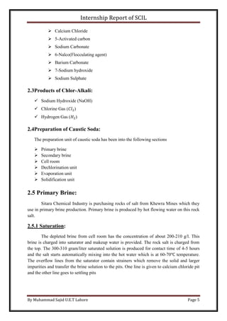 Internship Report of SCIL
By Muhammad Sajid U.E.T Lahore Page 5
 Calcium Chloride
 5-Activated carbon
 Sodium Carbonate
 6-Nalco(Flocculating agent)
 Barium Carbonate
 7-Sodium hydroxide
 Sodium Sulphate
2.3Products of Chlor-Alkali:
 Sodium Hydroxide (NaOH)
 Chlorine Gas (𝐶𝑙2)
 Hydrogen Gas (𝐻2)
2.4Preparation of Caustic Soda:
The preparation unit of caustic soda has been into the following sections
 Primary brine
 Secondary brine
 Cell room
 Dechlorination unit
 Evaporation unit
 Solidification unit
2.5 Primary Brine:
Sitara Chemical Industry is purchasing rocks of salt from Khewra Mines which they
use in primary brine production. Primary brine is produced by hot flowing water on this rock
salt.
2.5.1 Saturation:
The depleted brine from cell room has the concentration of about 200-210 g/l. This
brine is charged into saturator and makeup water is provided. The rock salt is charged from
the top. The 300-310 gram/liter saturated solution is produced for contact time of 4-5 hours
and the salt starts automatically mixing into the hot water which is at 60-70℃ temperature.
The overflow lines from the saturator contain strainers which remove the solid and larger
impurities and transfer the brine solution to the pits. One line is given to calcium chloride pit
and the other line goes to settling pits
 