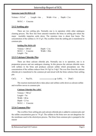 Internship Report of SCIL
By Muhammad Sajid U.E.T Lahore Page 6
Saturator tank DS-5010-A/B
Volume = 312 m3
, Length = 6m , Width = 8 m , Depth = 2 m
M.O.C. = Concrete
2.5.2 Settling pits:
There are two settling pits. Normally one is in operation while other undergoes
cleaning process. The flow line from saturator transfers the brine in settling pits where the
major insoluble impurites settle down. The retention time is about four hours. The
concentration of the sulfates is 14-15 g/l. The overflow from the settling pits is transferred to
common pits.
Settling Pits 5610-A/B
Volume = 280 m3
Depth = 2 m
M.O.C. = Concrete Width = 20m
Length = 7m
2.5.3 Calcium Chloride Pits:
There are three calcium chloride pits. Normally one is in operation, one is in
preparation process and one undergoes cleaning. In this process the calcium chloride reacts
with sulfates in the brine and produces calcium sulfate which precipitates out. The
concentration of the sulfates reduces from 14-15g/l to 3-4g/l. The over flow from the calcium
chloride pit is transferred to the common pit and mixed with the brine solution from settling
pits
CaCl2 + Na2CO3 CaSO4 + 2NaCl
The reaction mentioned above takes place and sulfates settle down as calcium sulfate
and overflow moves to common pits
Calcium Chloride Pits A/B/C
Volume = 700 m3
Length = 7m
Width = 40 m
Depth = 2.5 m
M.O.C. = Concrete
2.5.4 Common Pits:
The overflow from settling pits and calcium chloride pits is added to common pits and
the sulfate concentration goes to 7-8 g/l. The sulfates in the brine now are not dangerous for
the membrane used in the electrolysis process. The brine from common pits is pumped to the
reactor
 