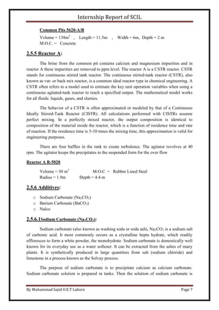 Internship Report of SCIL
By Muhammad Sajid U.E.T Lahore Page 7
Common Pits 5620-A/B
Volume = 138m3
, Length = 11.5m , Width = 6m, Depth = 2 m
M.O.C. = Concrete
2.5.5 Reactor A:
The brine from the common pit contains calcium and magnesium impurities and in
reactor A these impurities are removed to ppm level. The reactor A is a CSTR reactor. CSTR
stands for continuous stirred tank reactor. The continuous stirred-tank reactor (CSTR), also
known as vat- or back mix reactor, is a common ideal reactor type in chemical engineering. A
CSTR often refers to a model used to estimate the key unit operation variables when using a
continuous agitated-tank reactor to reach a specified output. The mathematical model works
for all fluids: liquids, gases, and slurries.
The behavior of a CSTR is often approximated or modeled by that of a Continuous
Ideally Stirred-Tank Reactor (CISTR). All calculations performed with CISTRs assume
perfect mixing. In a perfectly mixed reactor, the output composition is identical to
composition of the material inside the reactor, which is a function of residence time and rate
of reaction. If the residence time is 5-10 times the mixing time, this approximation is valid for
engineering purposes.
There are four baffles in the tank to create turbulence. The agitator revolves at 40
rpm. The agitator keeps the precipitates in the suspended form for the over flow
Reactor A R-5020
Volume = 50 m3
M.O.C. = Rubber Lined Steel
Radius = 1.9m Depth = 4.4 m
2.5.6 Additives:
o Sodium Carbonate (Na2CO3)
o Barium Carbonate (BaCO3)
o Nalco
2.5.6.1Sodium Carbonate (Na2CO3):
Sodium carbonate (also known as washing soda or soda ash), Na2CO3 is a sodium salt
of carbonic acid. It most commonly occurs as a crystalline hepta hydrate, which readily
effloresces to form a white powder, the monohydrate. Sodium carbonate is domestically well
known for its everyday use as a water softener. It can be extracted from the ashes of many
plants. It is synthetically produced in large quantities from salt (sodium chloride) and
limestone in a process known as the Solvay process.
The purpose of sodium carbonate is to precipitate calcium as calcium carbonate.
Sodium carbonate solution is prepared in tanks. Then the solution of sodium carbonate is
 