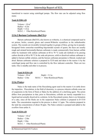Internship Report of SCIL
By Muhammad Sajid U.E.T Lahore Page 8
transferred to reactor using centrifugal pumps. The flow rate can be adjusted using flow
meter.
Tank D-5200-A/B
Volume = 10 m3
Radius = 0.2m
Depth = 3.4 m
M.O.C. = Fiber Reinforced Plastic
2.5.6.2 Barium Carbonate (BaCO3):
Barium carbonate (BaCO3), also known as witherite, is a chemical compound used in
rat poison, bricks, ceramic glazes and cement.Witherite crystallizes in the orthorhombic
system. The crystals are invariably twinned together in groups of three, giving rise to pseudo-
hexagonal forms somewhat resembling bipyramidal crystals of quartz, the faces are usually
rough and striated horizontally.Barium carbonate is made commercially from barium sulfide
either by treatment with sodium carbonate at 60 to 70 °C (soda ash method) or by passing
carbon dioxide at 40 to 90 °C.In the soda ash process, solid or dissolved sodium carbonate is
added to barium sulfide solution, and the barium carbonate precipitate is filtered, washed and
dried. Barium carbonate solution is prepared in 5210 tank and taken to the reactor A by the
centrifugal pump and flow rate is controlled by the flow indicator controller. There are two
tanks. One is standby and other is in process.
Tank D-5210-A/B
Volume = 20 m3
Depth = 3.2 m
Radius = 2.8m M.O.C. = Fiber Reinforced Plastic
2.5.6.3Nalco:
Nalco is the trade name of the flocculating agent used in the reactor A to settle down
the impurities. Flocculation, in the field of chemistry, is a process wherein colloids come out
of suspension in the form of flock or flakes by the addition of a clarifying agent. The action
differs from precipitation in that, prior to flocculation, colloids are merely suspended in a
liquid and not actually dissolved in a solution. In the flocculated system, there is no formation
of a cake, since all the flocks are in the suspension Nalco solution is prepared in D 5310
tanks. The concentration required in the process is about 1-2 ppm. The solution prepared in
the tank has concentration of about 30 ppm. The Nalco solution is pumped and added to the
overflow from settler A.
Tank D-5210-A/B
Volume = 10 m3
Radius = 2.0m
Depth = 3.0m
M.O.C. = Fiber Reinforced Plastic
 