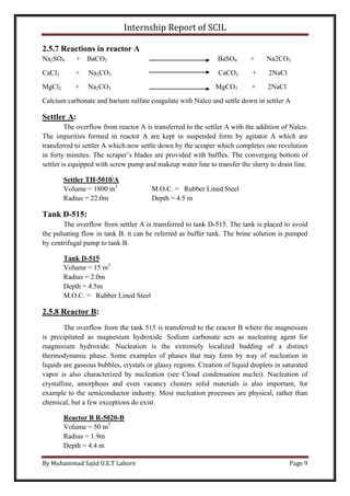 Internship Report of SCIL
By Muhammad Sajid U.E.T Lahore Page 9
2.5.7 Reactions in reactor A
Na2SO4 + BaCO3 BaSO4 + Na2CO3
CaCl2 + Na2CO3 CaCO3 + 2NaCl
MgCl2 + Na2CO3 MgCO3 + 2NaCl
Calcium carbonate and barium sulfate coagulate with Nalco and settle down in settler A
Settler A:
The overflow from reactor A is transferred to the settler A with the addition of Nalco.
The impurities formed in reactor A are kept in suspended form by agitator A which are
transferred to settler A which now settle down by the scraper which completes one revolution
in forty minutes. The scraper’s blades are provided with baffles. The converging bottom of
settler is equipped with screw pump and makeup water line to transfer the slurry to drain line.
Settler TH-5010/A
Volume = 1800 m3
M.O.C. = Rubber Lined Steel
Radius = 22.0m Depth = 4.5 m
Tank D-515:
The overflow from settler A is transferred to tank D-515. The tank is placed to avoid
the pulsating flow in tank B. it can be referred as buffer tank. The brine solution is pumped
by centrifugal pump to tank B.
Tank D-515
Volume = 15 m3
Radius = 2.0m
Depth = 4.5m
M.O.C. = Rubber Lined Steel
2.5.8 Reactor B:
The overflow from the tank 515 is transferred to the reactor B where the magnesium
is precipitated as magnesium hydroxide. Sodium carbonate acts as nucleating agent for
magnesium hydroxide. Nucleation is the extremely localized budding of a distinct
thermodynamic phase. Some examples of phases that may form by way of nucleation in
liquids are gaseous bubbles, crystals or glassy regions. Creation of liquid droplets in saturated
vapor is also characterized by nucleation (see Cloud condensation nuclei). Nucleation of
crystalline, amorphous and even vacancy clusters solid materials is also important, for
example to the semiconductor industry. Most nucleation processes are physical, rather than
chemical, but a few exceptions do exist.
Reactor B R-5020-B
Volume = 50 m3
Radius = 1.9m
Depth = 4.4 m
 