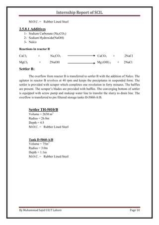 Internship Report of SCIL
By Muhammad Sajid U.E.T Lahore Page 10
M.O.C. = Rubber Lined Steel
2.5.8.1 Additives
1- Sodium Carbonate (Na2CO3)
2- Sodium Hydroxide(NaOH)
3- Nalco
Reactions in reactor B
CaCl2 + Na2CO3 CaCO3 + 2NaCl
MgCl2 + 2NaOH Mg (OH) 2 + 2NaCl
Settler B:
The overflow from reactor B is transferred to settler B with the addition of Nalco. The
agitator in reactor B revolves at 40 rpm and keeps the precipitates in suspended form. The
settler is provided with scraper which completes one revolution in forty minutes. The baffles
are present. The scraper’s blades are provided with baffles. The converging bottom of settler
is equipped with screw pump and makeup water line to transfer the slurry to drain line. The
overflow is transferred to pre filtered storage tanks D-5060-A/B.
Settler TH-5010/B
Volume = 2630 m3
Radius = 26.0m
Depth = 4.5
M.O.C. = Rubber Lined Steel
Tank D-5060-A/B
Volume = 75m3
Radius = 3.0m
Depth = 1.1m
M.O.C. = Rubber Lined Steel
 