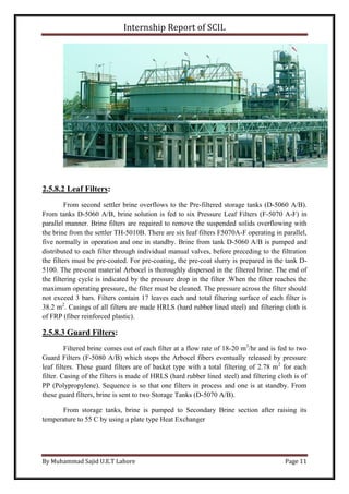 Internship Report of SCIL
By Muhammad Sajid U.E.T Lahore Page 11
2.5.8.2 Leaf Filters:
From second settler brine overflows to the Pre-filtered storage tanks (D-5060 A/B).
From tanks D-5060 A/B, brine solution is fed to six Pressure Leaf Filters (F-5070 A-F) in
parallel manner. Brine filters are required to remove the suspended solids overflowing with
the brine from the settler TH-5010B. There are six leaf filters F5070A-F operating in parallel,
five normally in operation and one in standby. Brine from tank D-5060 A/B is pumped and
distributed to each filter through individual manual valves, before preceding to the filtration
the filters must be pre-coated. For pre-coating, the pre-coat slurry is prepared in the tank D-
5100. The pre-coat material Arbocel is thoroughly dispersed in the filtered brine. The end of
the filtering cycle is indicated by the pressure drop in the filter .When the filter reaches the
maximum operating pressure, the filter must be cleaned. The pressure across the filter should
not exceed 3 bars. Filters contain 17 leaves each and total filtering surface of each filter is
38.2 m2
. Casings of all filters are made HRLS (hard rubber lined steel) and filtering cloth is
of FRP (fiber reinforced plastic).
2.5.8.3 Guard Filters:
Filtered brine comes out of each filter at a flow rate of 18-20 m3
/hr and is fed to two
Guard Filters (F-5080 A/B) which stops the Arbocel fibers eventually released by pressure
leaf filters. These guard filters are of basket type with a total filtering of 2.78 m2
for each
filter. Casing of the filters is made of HRLS (hard rubber lined steel) and filtering cloth is of
PP (Polypropylene). Sequence is so that one filters in process and one is at standby. From
these guard filters, brine is sent to two Storage Tanks (D-5070 A/B).
From storage tanks, brine is pumped to Secondary Brine section after raising its
temperature to 55 C by using a plate type Heat Exchanger
 