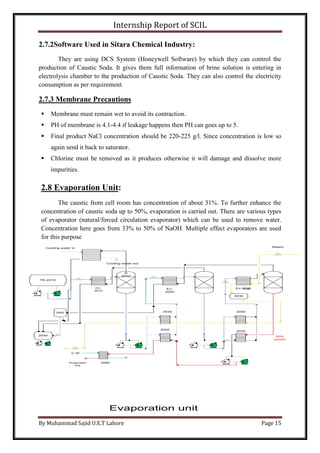 Internship Report of SCIL
By Muhammad Sajid U.E.T Lahore Page 15
P-70
TK-2010
2060
2040
EV-
2010
D
2010
Ev-
2020
Ev-2030
2030
2050
2040
2030
2020
2060
50%
caustic
Production
line
C.W
SteamCooling water in
Cooling water out
Evaporation unit
2.7.2Software Used in Sitara Chemical Industry:
They are using DCS System (Honeywell Software) by which they can control the
production of Caustic Soda. It gives them full information of brine solution is entering in
electrolysis chamber to the production of Caustic Soda. They can also control the electricity
consumption as per requirement.
2.7.3 Membrane Precautions
 Membrane must remain wet to avoid its contraction.
 PH of membrane is 4.1-4.4 if leakage happens then PH can goes up to 5.
 Final product NaCl concentration should be 220-225 g/l. Since concentration is low so
again send it back to saturator.
 Chlorine must be removed as it produces otherwise it will damage and dissolve more
impurities.
2.8 Evaporation Unit:
The caustic from cell room has concentration of about 31%. To further enhance the
concentration of caustic soda up to 50%, evaporation is carried out. There are various types
of evaporator (natural/forced circulation evaporator) which can be used to remove water.
Concentration here goes from 33% to 50% of NaOH. Multiple effect evaporators are used
for this purpose
 