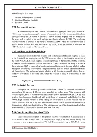 Internship Report of SCIL
By Muhammad Sajid U.E.T Lahore Page 17
It consists upon three steps
1. Vacuum Stripping (free chlorine)
2. Addition of Sodium Sulphate
3. Activated Carbon
2.9.1 Vacuum Stripping:
Brine containing absorbed chlorine enters from the upper part of the packed tower C-
5010 where vacuum is generated by means of steam ejector J-5600. In such condition brine
leaving the tower has 20-50ppm of chlorine. The wet chlorine stripped from the brine leaves
the tower and is cooled in the shell and tube type heat exchanger E-5010. The condensed
chlorinated water is returned in the depleted brine tank 07D001 while the chlorinated steam is
sent to reactor R-5050. The brine flows down by gravity in the dechlorinated brine tank D-
5020. The tank is vented to chlorine sniff line.
2.9.2 Addition of Sodium Sulphate:
It dissolves soluble chlorine. It reacts with sodium sulphate.Sodium sulphite is added
to the depleted brine leaving the tank D-5020 by means of an in line injection on suction of
the pump P-5020A/B. Sodium sulphite solution is prepared in the tank D-5250B by absorbing
of SO2 in sodium carbonate solution and sent in D-5300 by means of pump P-5250A/B.
Sulfur dioxide (SO2) is prepared by burning sulfur mud in the sulfur furnace which is sucked
through an absorber by a suction fan. The gas is entered from the bottom of the absorber and
left from the top. The sodium carbonate solution is fed from the upper side of the absorber
and flows down back to the same tank. When the solution is ready it is transferred in tank
5250A.
𝑁𝑎 𝟐 𝑆𝑂4 + 𝐶𝑙 𝟐 2 𝑁𝑎𝐶𝑙 + 𝑆𝑂4
2-
2.9.3 Activated Carbon:
Adsorption of Chlorine by carbon occurs here. Almost 0% chlorine concentration
remains here. On average 4 chlorine atoms absorbed per carbon atom. After treatment with
sodium sulphite, brine is passed through an activated carbon bed in tower C-5020. Care must
be taken that the carbon should work with acidic brine pH less than 2 and chlorine less than
50ppm. High chlorine contents in brine feeding the tower causes to violent reaction with the
carbon, relatively high pH in the feed brine to tower causes carbon degradation in the form of
fine particles which can plug the tower. The brine passing out of the tower is made alkaline
by the addition of dilute caustic effluent from tank D-5150B.
2.10 Caustic Solidification plant(CSP):
Caustic solidification plant is designed in order to concentrate 50 % caustic soda to
97-98% caustic soda in solid form. For this purpose a single effete tube bundle falling film
evaporator is used as pre-concentrator. 50% NaOH is concentrated up to 60% NaOH using
 