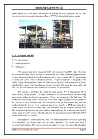 Internship Report of SCIL
By Muhammad Sajid U.E.T Lahore Page 18
vapors produced in the final concentrator for heating in this equipment. In the final
concentrator the concentration is improved up to 97-98% using outside heating media.
2.10.1 Sections of CSP
1- Pre concentrator
2- Final Concentrator
3- Flaker drum
50% caustic soda stored in caustic buffer tank is pumped via PBT-1&2 to feed into
pre-concentrator. The flow of the feed is controlled by LCV-9.11. There are temperature and
pressure gauges to indicate the feed temperature and pressure respectively. Pre-concentrator
is heated with vapors formed in final concentrator. The pre-concentrator is designed as tube
bundle falling film evaporator. Above the tubes there are vertical slits through which caustic
soda feed flows evenly into the tubes and form an unbroken film along the inner wall of the
tube. The pre-concentrator works at 0.93 bar vacuum on the product side.
This vacuum is created in the system by steam ejector. A two stage ejector, 14 bar
steam, is used for this purpose. The vapors produced in the pre-concentrator are removed by
steam ejector and are condensed in a condenser. Vapors are introduced in the shell side of the
condenser while cooling water is introduced in the tubes. Vapors condensed in the condenser
are collected in the condensate tank. The condensate of the pre-concentrator also goes into
condensate tank by gravity. From condensate tank it may transfer in M-II plant under level
control where it is stored it the D-5150B. The condensate may be overflow into the drain.
This condensate is also used for sugar solution preparation and for heating the seal of 60%
caustic pump A/B.60% caustic soda obtained from pre concentrator is pumped via P8.11A/B
to feed it into final concentrator.
The feed rate is controlled by FIC-9.09. The final concentrator is basically consisting
of 6 individual concentrator tubes and the vapor separator. The caustic soda feed is
evaporated in the falling film concentrator at atmospheric pressure by means of heat applied
 