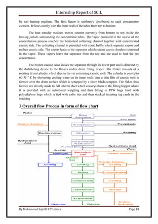 Internship Report of SCIL
By Muhammad Sajid U.E.T Lahore Page 19
by salt heating medium. The feed liquor is uniformly distributed to each concentrator
element. It flows evenly with the inner wall of the tubes from top to bottom.
The heat transfer medium moves counter currently from bottom to top inside the
heating jackets surrounding the concentrator tubes. The vapor produced in the course of the
concentration process reached the horizontal collecting channel together with concentrated
caustic side. The collecting channel is provided with conic baffle which separate vapors and
molten caustic side. The vapors leads to the separator which retains caustic droplets contained
in the vapor. These vapors leave the separator from the top and are used to heat the pre
concentrator.
The molten caustic soda leaves the separator through its lower part and is directed by
the distributing device to the flakers and/or drum filling device. The Flaker consists of a
rotating drum/cylinder which dips in the vat containing caustic melt. The cylinder is cooled to
60-55 o
C by showering cooling water on its inner walls thus a thin film of caustic melt is
formed over the drum surface which is scrapped by a sharp blade/scrapper. The flakes thus
formed are directly made to fall into the duct which conveys them to the filling hopper where
it is provided with an automated weighing and then filling in PPW bags lined with
polyethylene bags which is tied with cable ties and then stacked inserting tag cards in the
stitching
3 Overall flow Process in form of flow chart
 