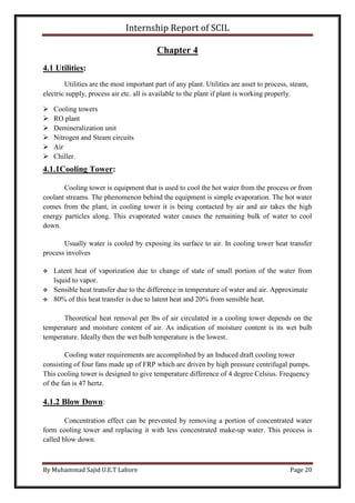 Internship Report of SCIL
By Muhammad Sajid U.E.T Lahore Page 20
Chapter 4
4.1 Utilities:
Utilities are the most important part of any plant. Utilities are asset to process, steam,
electric supply, process air etc. all is available to the plant if plant is working properly.
 Cooling towers
 RO plant
 Demineralization unit
 Nitrogen and Steam circuits
 Air
 Chiller.
4.1.1Cooling Tower:
Cooling tower is equipment that is used to cool the hot water from the process or from
coolant streams. The phenomenon behind the equipment is simple evaporation. The hot water
comes from the plant, in cooling tower it is being contacted by air and air takes the high
energy particles along. This evaporated water causes the remaining bulk of water to cool
down.
Usually water is cooled by exposing its surface to air. In cooling tower heat transfer
process involves
 Latent heat of vaporization due to change of state of small portion of the water from
liquid to vapor.
 Sensible heat transfer due to the difference in temperature of water and air. Approximate
 80% of this heat transfer is due to latent heat and 20% from sensible heat.
Theoretical heat removal per lbs of air circulated in a cooling tower depends on the
temperature and moisture content of air. As indication of moisture content is its wet bulb
temperature. Ideally then the wet bulb temperature is the lowest.
Cooling water requirements are accomplished by an Induced draft cooling tower
consisting of four fans made up of FRP which are driven by high pressure centrifugal pumps.
This cooling tower is designed to give temperature difference of 4 degree Celsius. Frequency
of the fan is 47 hertz.
4.1.2 Blow Down:
Concentration effect can be prevented by removing a portion of concentrated water
form cooling tower and replacing it with less concentrated make-up water. This process is
called blow down.
 