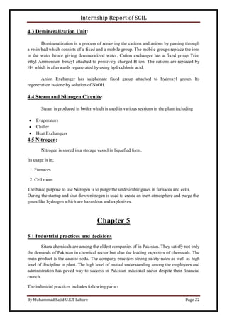 Internship Report of SCIL
By Muhammad Sajid U.E.T Lahore Page 22
4.3 Demineralization Unit:
Demineralization is a process of removing the cations and anions by passing through
a resin bed which consists of a fixed and a mobile group. The mobile groups replace the ions
in the water hence giving demineralized water. Cation exchanger has a fixed group Trim
ethyl Ammonium benzyl attached to positively charged H ion. The cations are replaced by
H+ which is afterwards regenerated by using hydrochloric acid.
Anion Exchanger has sulphonate fixed group attached to hydroxyl group. Its
regeneration is done by solution of NaOH.
4.4 Steam and Nitrogen Circuits:
Steam is produced in boiler which is used in various sections in the plant including
 Evaporators
 Chiller
 Heat Exchangers
4.5 Nitrogen:
Nitrogen is stored in a storage vessel in liquefied form.
Its usage is in;
1. Furnaces
2. Cell room
The basic purpose to use Nitrogen is to purge the undesirable gases in furnaces and cells.
During the startup and shut down nitrogen is used to create an inert atmosphere and purge the
gases like hydrogen which are hazardous and explosives.
Chapter 5
5.1 Industrial practices and decisions
Sitara chemicals are among the oldest companies of in Pakistan. They satisfy not only
the demands of Pakistan in chemical sector but also the leading exporters of chemicals. The
main product is the caustic soda. The company practices strong safety rules as well as high
level of discipline in plant. The high level of mutual understanding among the employees and
administration has paved way to success in Pakistan industrial sector despite their financial
crunch.
The industrial practices includes following parts:-
 