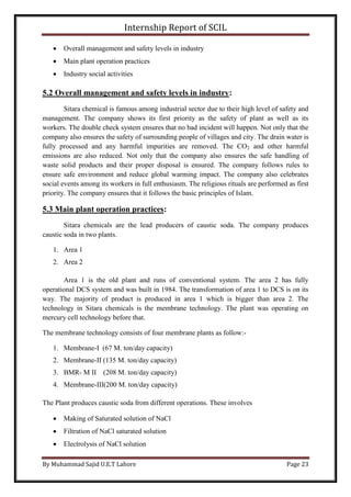 Internship Report of SCIL
By Muhammad Sajid U.E.T Lahore Page 23
 Overall management and safety levels in industry
 Main plant operation practices
 Industry social activities
5.2 Overall management and safety levels in industry:
Sitara chemical is famous among industrial sector due to their high level of safety and
management. The company shows its first priority as the safety of plant as well as its
workers. The double check system ensures that no bad incident will happen. Not only that the
company also ensures the safety of surrounding people of villages and city. The drain water is
fully processed and any harmful impurities are removed. The CO2 and other harmful
emissions are also reduced. Not only that the company also ensures the safe handling of
waste solid products and their proper disposal is ensured. The company follows rules to
ensure safe environment and reduce global warming impact. The company also celebrates
social events among its workers in full enthusiasm. The religious rituals are performed as first
priority. The company ensures that it follows the basic principles of Islam.
5.3 Main plant operation practices:
Sitara chemicals are the lead producers of caustic soda. The company produces
caustic soda in two plants.
1. Area 1
2. aerA 2
Area 1 is the old plant and runs of conventional system. The area 2 has fully
operational DCS system and was built in 1984. The transformation of area 1 to DCS is on its
way. The majority of product is produced in area 1 which is bigger than area 2. The
technology in Sitara chemicals is the membrane technology. The plant was operating on
mercury cell technology before that.
The membrane technology consists of four membrane plants as follow:-
1. Membrane-I (67 M. ton/day capacity)
2. Membrane-II (135 M. ton/day capacity)
3. BMR- M II (208 M. ton/day capacity)
4. Membrane-III(200 M. ton/day capacity)
The Plant produces caustic soda from different operations. These involves
 Making of Saturated solution of NaCl
 Filtration of NaCl saturated solution
 Electrolysis of NaCl solution
 
