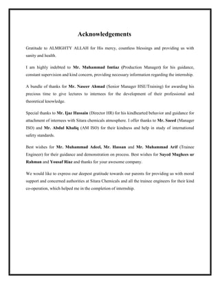 Acknowledgements
Gratitude to ALMIGHTY ALLAH for His mercy, countless blessings and providing us with
sanity and health.
I am highly indebted to Mr. Muhammad Imtiaz (Production Manager) for his guidance,
constant supervision and kind concern, providing necessary information regarding the internship.
A bundle of thanks for Mr. Naseer Ahmad (Senior Manager HSE/Training) for awarding his
precious time to give lectures to internees for the development of their professional and
theoretical knowledge.
Special thanks to Mr. Ijaz Hussain (Director HR) for his kindhearted behavior and guidance for
attachment of internees with Sitara chemicals atmosphere. I offer thanks to Mr. Saeed (Manager
ISO) and Mr. Abdul Khaliq (AM ISO) for their kindness and help in study of international
safety standards.
Best wishes for Mr. Muhammad Adeel, Mr. Hassan and Mr. Muhammad Arif (Trainee
Engineer) for their guidance and demonstration on process. Best wishes for Sayed Mughees ur
Rahman and Yousaf Riaz and thanks for your awesome company.
We would like to express our deepest gratitude towards our parents for providing us with moral
support and concerned authorities at Sitara Chemicals and all the trainee engineers for their kind
co-operation, which helped me in the completion of internship.
 