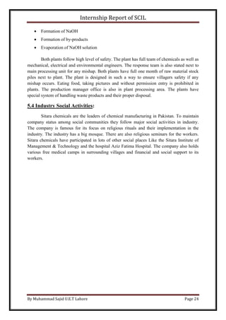 Internship Report of SCIL
By Muhammad Sajid U.E.T Lahore Page 24
 Formation of NaOH
 Formation of by-products
 Evaporation of NaOH solution
Both plants follow high level of safety. The plant has full team of chemicals as well as
mechanical, electrical and environmental engineers. The response team is also stated next to
main processing unit for any mishap. Both plants have full one month of raw material stock
piles next to plant. The plant is designed in such a way to ensure villagers safety if any
mishap occurs. Eating food, taking pictures and without permission entry is prohibited in
plants. The production manager office is also in plant processing area. The plants have
special system of handling waste products and their proper disposal.
5.4 Industry Social Activities:
Sitara chemicals are the leaders of chemical manufacturing in Pakistan. To maintain
company status among social communities they follow major social activities in industry.
The company is famous for its focus on religious rituals and their implementation in the
industry. The industry has a big mosque. There are also religious seminars for the workers.
Sitara chemicals have participated in lots of other social places Like the Sitara Institute of
Management & Technology and the hospital Aziz Fatima Hospital. The company also holds
various free medical camps in surrounding villages and financial and social support to its
workers.
 
