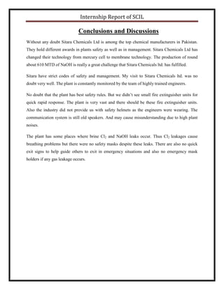 Internship Report of SCIL
Conclusions and Discussions
Without any doubt Sitara Chemicals Ltd is among the top chemical manufacturers in Pakistan.
They hold different awards in plants safety as well as in management. Sitara Chemicals Ltd has
changed their technology from mercury cell to membrane technology. The production of round
about 610 MTD of NaOH is really a great challenge that Sitara Chemicals ltd. has fulfilled.
Sitara have strict codes of safety and management. My visit to Sitara Chemicals ltd. was no
doubt very well. The plant is constantly monitored by the team of highly trained engineers.
No doubt that the plant has best safety rules. But we didn’t see small fire extinguisher units for
quick rapid response. The plant is very vast and there should be these fire extinguisher units.
Also the industry did not provide us with safety helmets as the engineers were wearing. The
communication system is still old speakers. And may cause misunderstanding due to high plant
noises.
The plant has some places where brine Cl2 and NaOH leaks occur. Thus Cl2 leakages cause
breathing problems but there were no safety masks despite these leaks. There are also no quick
exit signs to help guide others to exit in emergency situations and also no emergency mask
holders if any gas leakage occurs.
 