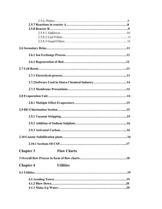 2.5.6.3Nalco…………………………………………………………....8
2.5.7 Reactions in reactor A………………………………………………….8
2.5.8 Reactor B………………………………………………………………...9
2.5.8.1 Additives………………………………………………………10
2.5.8.2 Leaf Filters…………………………………………………......11
2.5.8.3 Guard Filters…………………………………………………...11
2.6 Secondary Brine………………………………………………………………….11
2.6.1 Ion Exchange Process………………………………………………….12
2.6.2 Regeneration of Bed…………………………………………………...12
2.7 Cell Room………………………………………………………………………...13
2.7.1 Electrolysis process………………………………………………….....13
2.7.2Software Used in Sitara Chemical Industry…………………………..14
2.7.3 Membrane Precautions………………………………………………..14
2.8 Evaporation Unit…………………………………………………………………14
2.8.1 Multiple Effect Evaporators…………………………………………..15
2.9 DE-Chlorination Section…………………………………………………….......15
2.9.1 Vacuum Stripping……………………………………………………...15
2.9.2 Addition of Sodium Sulphate……………………………………….....16
2.9.3 Activated Carbon……………………………………………………....16
2.10 Caustic Solidification plant……………………………………………………..16
2.10.1 Sections Of CSP………………………………………………..…......17
Chapter 3 Flow Charts
3 Overall flow Process in form of flow charts………………………………….…..18
Chapter 4 Utilities
4.1 Utilities…………………………………………………………………………….19
4.1.1cooling Tower……………………………………………………….......19
4.1.2 Blow Down……………………………………………………………..20
4.1.3 Make-Up Water………………………………………………………..20
 