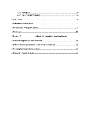 4.1.4 Drift Loss…………………………………………………………….....20
4.1.5 EVAPORTION LOSS………………………………………………....20
4.2 RO Plant……………………………………………………………………….....20
4.3 Demineralization Unit……………………………………………………….......21
4.4 Steam and Nitrogen Circuits……………………………………………….…...21
4.5 Nitrogen………………………………………………………………………….21
Chapter 5 Industrial practices and decisions
5.1 Industrial practices and decisions ……………………………………………..21
5.2 Overall management and safety levels in industry…………………………....22
5.3 Main plant operation practices…………………………………………………22
5.4 Industry Social Activities………………………………………………………..23
 